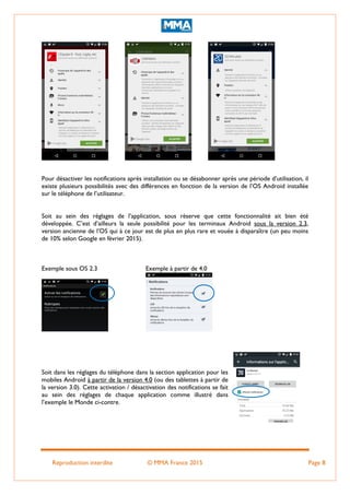Reproduction interdite © MMA France 2015 Page 8
Pour désactiver les notifications après installation ou se désabonner après une période d’utilisation, il
existe plusieurs possibilités avec des différences en fonction de la version de l’OS Android installée
sur le téléphone de l’utilisateur.
Soit au sein des réglages de l’application, sous réserve que cette fonctionnalité ait bien été
développée. C’est d’ailleurs la seule possibilité pour les terminaux Android sous la version 2.3,
version ancienne de l’OS qui à ce jour est de plus en plus rare et vouée à disparaître (un peu moins
de 10% selon Google en février 2015).
Exemple sous OS 2.3 Exemple à partir de 4.0
Soit dans les réglages du téléphone dans la section application pour les
mobiles Android à partir de la version 4.0 (ou des tablettes à partir de
la version 3.0). Cette activation / désactivation des notifications se fait
au sein des réglages de chaque application comme illustré dans
l’exemple le Monde ci-contre.
 