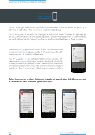 10 MMA France 2015 | Reproduction interdite
LES PUSH NOTIFICATIONS, MODE D’EMPLOI 2015
SUR ANDROID
Dans le cas des applications Android, la collecte du consentement est réalisée sur le mode de l’opt- out. A la
différence de l’opt-in, l’op-out est une forme de consentement par défaut.
Dans la pratique, cela se matérialise par l’affichage d’un écran dans la phase d’installation de l’application qui
indiqueauconsommateurqu’eninstallantcetteapplication,ilacceptedifférentesconditionsquisontrassemblées
par grande catégorie (Identité, Position, Photo,..) comme dans l’exemple de l’application Le Monde ci-dessous.
Ce fonctionnement sur la collecte du token est généralisé sur les applications Android comme on peut
le constater sur d’autres exemples d’applications ci-après :
L’information sur la réception de notification n’est donc pas clairement indiquée
et le consommateur n’a donc pas la possibilité de refuser de recevoir des notifi-
cations au moment de l’installation de l’application.
Pour être plus précis, il ne s’agit pas forcément à ce moment d’activer les notifi-
cationsmaisplusexactementd’autoriserl’applicationàcollecterletokendel’uti-
lisateur(identifiant/clédecontactdel’utilisateurpourrecevoirdesnotifications).
En effet, certaines applications collectent le token à l’installation et proposent
explicitement dans un second temps à l’utilisateur de recevoir des notifications.
 