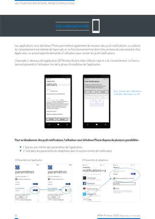 12 MMA France 2015 | Reproduction interdite
LES PUSH NOTIFICATIONS, MODE D’EMPLOI 2015
SUR WINDOWS PHONE
Les applications sous Windows Phone permettent également de recevoir des push notifications. La collecte
du consentement est réalisée de façon opt-in. Le fonctionnement est donc très similaire de celui existant chez
Apple avec un accord explicite demandé à l’utilisateur pour activer les push notifications.
L’exemple ci-dessous de l’application 20 Minutes illustre cette collecte « opt-in » du consentement. Le formu-
laire est présenté à l’utilisateur lors de la phase d’installation de l’application.
Poursedésabonnerdespushnotifications,l’utilisateursousWindowsPhonedisposedeplusieurspossibilités:
1. Soit au sein même des paramètres de l’application
2. Soit dans les paramètres du téléphone dans la section centre de notification.
(1) Paramètre de l’application (1) Paramètre du téléphone
Pour recevoir des notifications
l’utilisateur doit cliquer sur “ok”
 