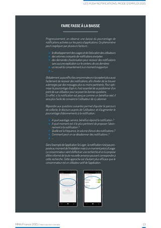 MMA France 2015 | Reproduction interdite 13
LES PUSH NOTIFICATIONS, MODE D’EMPLOI 2015
FAIRE FASSE À LA BAISSE
Progressivement, on observe une baisse du pourcentage de
notifications activées sur les parcs d’applications. Ce phénomène
peut s’expliquer par plusieurs facteurs :
ledéveloppementdesusagesetdel’éducationdesutilisateurs
desvolumescroissantsdenotificationsenvoyées
des demandes d’autorisation pour recevoir des notifications
sansaucuneexplicationsurlecontenudecesdernières
unrecueilduconsentementàunmomentinopportun
…
A quel avantage, service, bénéfice répond la notification ?
A quel moment est-il le plus pertinent de proposer l’abon-
nement à la notification ?
Quelle est la fréquence, le volume d’envoi des notifications ?
Comment peut-on se désabonner des notifications ?
…
Globalement,aujourd’huilesconsommateursn’acceptentplusaussi
facilement de recevoir des notifications, afin d’éviter de se trouver
submergés par des messages plus ou moins pertinents. Pour opti-
miser le pourcentage d’opt-in, il est essentiel de se positionner d’un
pointdevueutilisateurpourseposerlesbonnesquestions.
En effet, si la notification est perçue comme un bénéfice réel, il
sera plus facile de convaincre l’utilisateur de s’y abonner.
Répondre aux questions suivantes permet d’ajuster le parcours
de collecte, le discours auprès de l’utilisateur, et d’augmenter le
pourcentage d’abonnements à la notification :
Dansl’exempledel’applicationSeLoger,lanotificationn’estpaspro-
poséeaumomentdel’installationmaisàunmomentprécisd’usage.
Leconsommateurvientd’effectuerunerechercheetonluipropose
d’être informé de toute nouvelle annonce pouvant correspondre à
cette recherche. Cette approche est d’autant plus efficace que le
consommateurestunutilisateuractifdel’application.
 