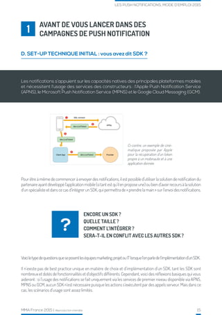 MMA France 2015 | Reproduction interdite 15
LES PUSH NOTIFICATIONS, MODE D’EMPLOI 2015
AVANT DE VOUS LANCER DANS DES
CAMPAGNES DE PUSH NOTIFICATION1
D. SET-UP TECHNIQUE INITIAL : vous avez dit SDK ?
ENCORE UN SDK ?
QUELLE TAILLE ?
COMMENT L’INTÉGRER ?
SERA-T-IL EN CONFLIT AVEC LES AUTRES SDK ?
?
Ci-contre, un exemple de ciné-
matique proposée par Apple
pour la récupération d’un token
propre à un mobinaute et à une
application donnée.
Les notifications s’appuient sur les capacités natives des principales plateformes mobiles
et nécessitent l’usage des services des constructeurs : l’Apple Push Notification Service
(APNS), le Microsoft Push Notification Service (MPNS) et le Google Cloud Messaging (GCM).
Pour être à même de commencer à envoyer des notifications, il est possible d’utiliser la solution de notification du
partenaireayantdéveloppél’applicationmobile(sitantestqu’ilenproposeune)oubiend’avoirrecoursàlasolution
d’un spécialiste et dans ce cas d’intégrer un SDK, qui permettra de « prendre la main » sur l’envoi des notifications.
Voiciletypedequestionsqueseposentleséquipesmarketing,projetouITlorsquel’onparledel’implémentationd’unSDK.
Il n’existe pas de best practice unique en matière de choix et d’implémentation d’un SDK, tant les SDK sont
nombreux et dotés de fonctionnalités et d’objectifs différents. Cependant, voici des réflexions basiques qui vous
aideront : si l’usage des notifications se fait uniquement via les services de premier niveau disponible via APNS,
MPNS ou GCM, aucun SDK n’est nécessaire puisque les actions s’exécutent par des appels serveur. Mais dans ce
cas, les scénarios d’usage sont assez limités.
 