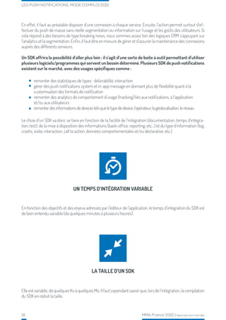16 MMA France 2015 | Reproduction interdite
LES PUSH NOTIFICATIONS, MODE D’EMPLOI 2015
remonter des statistiques de types : délivrabilité, interaction
gérer des push notifications system et in-app message en donnant plus de flexibilité quant à la
customisation des formats de notification
remonter des analytics de comportement d’usage (tracking) liés aux notifications, à l’application
et/ou aux utilisateurs
remonterdesinformationsdedevicestelsqueletypededevice,l’opérateur,lagéolocalisation,leréseau
En effet, il faut au préalable disposer d’une connexion à chaque service. Ensuite, l’action permet surtout d’ef-
fectuer du push de masse sans réelle segmentation ou information sur l’usage et les goûts des utilisateurs. Si
cela répond à des besoins de type breaking news, nous sommes assez loin des logiques CRM s’appuyant sur
l’analytics et la segmentation. Enfin, il faut être en mesure de gérer et d’assurer la maintenance des connexions
auprès des différents serveurs.
Un SDK offrira la possibilité d’aller plus loin : il s’agit d’une sorte de boite à outil permettant d’utiliser
plusieurs logiciels/programmes qui servent un besoin déterminé. Plusieurs SDK de push notifications
existent sur le marché, avec des usages spécifiques comme :
Le choix d’un SDK va donc se faire en fonction de la facilité de l’intégration (documentation, temps d’intégra-
tion, test), de la mise à disposition des informations (back-office, reporting, etc...) et du type d’information (log,
crashs, visite, interaction, call to action, données comportementales et/ou déclarative, etc.).
En fonction des objectifs et des enjeux adressés par l’éditeur de l’application, le temps d’intégration du SDK est
de bien entendu variable (de quelques minutes à plusieurs heures).
Elle est variable, de quelques Ko à quelques Mo. Il faut cependant savoir que, lors de l’intégration, la compilation
du SDK en réduit la taille.
UN TEMPS D’INTÉGRATION VARIABLE
LA TAILLE D’UN SDK
 