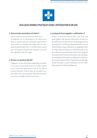 MMA France 2015 | Reproduction interdite 17
LES PUSH NOTIFICATIONS, MODE D’EMPLOI 2015
QUELQUES BONNES PRATIQUES DANS L’INTÉGRATION D’UN SDK
Suivre la documentation à la lettre !
Il est monnaie courante d’observer des erreurs
d’intégration car les développeurs ont déjà mis en
place un système de push notification auparavant et
donc sautent ou changent des étapes dans les inté-
grations pensant bien faire. Le résultat final a souvent
pour conséquence d’ajouter des itérations ou de voir
des régressions dans les usages.
Prévoir un système itératif.
S’adapter à un plan de release d’application et vérifier
s’il n’y a pas une nouvelle version d’un SDK à mettre
à jour. Comme les applications et les OS, les SDK ne
cessent d’évoluer, et de se doter de nouvelles fonc-
tionnalités. Il faut donc prendre l‘habitude de vérifier
si la version installée est bien la plus à jour.
Local push (aussi appelée « notification »)
Prévoir un environnement de Dev et de Prod. Cela
parait logique, mais souvent la 1ère erreur consiste à ne
pas différencier l’environnement de développement et
de production. Un SDK possède généralement une clé
d’identification unique rattachée à une application (Dev
ou Prod), elle aussi titulaire d’un identifiant unique. Ces
deux éléments pouvant être permutés, il est d’usage de
bien partitionner l’environnement pour éviter de biaiser
laremontéedesinformationsouimpacterlesutilisateurs
d’un environnement de Prod. Cela permet, par exemple,
d’éviter d’envoyer un push notification nommé « Mon
test » à plus d’un million de téléphones...
 
