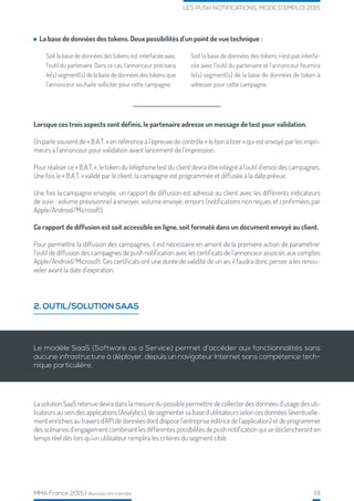 MMA France 2015 | Reproduction interdite 19
LES PUSH NOTIFICATIONS, MODE D’EMPLOI 2015
2. OUTIL/SOLUTION SAAS
Lorsque ces trois aspects sont définis, le partenaire adresse un message de test pour validation.
On parle souvent de « B.A.T. » en référence à l’épreuve de contrôle « le bon à tirer » qui est envoyé par les impri-
meurs à l’annonceur pour validation avant lancement de l’impression.
Pour réaliser ce « B.A.T. », le token du téléphone test du client devra être intégré à l’outil d’envoi des campagnes.
Une fois le « B.A.T. » validé par le client, la campagne est programmée et diffusée à la date prévue.
Une fois la campagne envoyée, un rapport de diffusion est adressé au client avec les différents indicateurs
de suivi : volume prévisionnel à envoyer, volume envoyé, erreurs (notifications non reçues et confirmées par
Apple/Android/Microsoft).
Ce rapport de diffusion est soit accessible en ligne, soit formaté dans un document envoyé au client.
Pour permettre la diffusion des campagnes, il est nécessaire en amont de la première action de paramétrer
l’outil de diffusion des campagnes de push notification avec les certificats de l’annonceur associés aux comptes
Apple/Android/Microsoft. Ces certificats ont une durée de validité de un an, il faudra donc penser à les renou-
veler avant la date d’expiration.
La base de données des tokens. Deux possibilités d’un point de vue technique :
Soit la base de données des tokens est interfacée avec
l’outil du partenaire. Dans ce cas, l’annonceur précisera
le(s) segment(s) de la base de données des tokens que
l’annonceur souhaite solliciter pour cette campagne.
Soit la base de données des tokens n’est pas interfa-
cée avec l’outil du partenaire et l’annonceur fournira
le(s) segment(s) de la base de données de token à
adresser pour cette campagne.
Le modèle SaaS (Software as a Service) permet d’accéder aux fonctionnalités sans
aucune infrastructure à déployer, depuis un navigateur Internet sans compétence tech-
nique particulière.
La solution SaaS retenue devra dans la mesure du possible permettre de collecter des données d’usage des uti-
lisateurs au sein des applications (Analytics), de segmenter sa base d’utilisateurs selon ces données (éventuelle-
ment enrichies au travers d’API de données dont dispose l’entreprise éditrice de l’application) et de programmer
des scénarios d’engagement combinant les différentes possibilités de push notification qui se déclencheront en
temps réel dès lors qu’un utilisateur remplira les critères du segment ciblé.
 