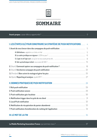 2 MMA France 2015 | Reproduction interdite
LES PUSH NOTIFICATIONS, MODE D’EMPLOI 2015
A. Définitions : appelons un chat un chat
B. Le cadre juridique en vigueur : LCEN ou pas ?
SOMMAIRE
Avant-propos : casse-tête ou opportunité ? 3
4
5
5
6
8
15
18
22
25
27
28
29
29
30
31
32
33
34
35
37La Mobile Marketing Association France : qui sommes-nous ?
I. LES ÉTAPES CLÉ POUR CONSTRUIRE SA STRATÉGIE DE PUSH NOTIFICATIONS
1. Rich push notification
III. LE MOT DE LA FIN
II. BONNES PRATIQUES DE PUSH NOTIFICATION
1. Avant de vous lancer dans des campagnes de push notification
2. (Avant) Comment opérer ses campagnes de push notification ?
C. L’opt-in et l’opt-out : ce qu’on ne vous avait jamais dit…
D. Set-up technique initial : vous avez dit SDK ?
2. (Avant) Une bonne campagne de push notification
3. (Pendant) Bien suivre le routage et gérer les pics
4. (Après) Reporting et analyse : quels KPI ?
2. Push notification sonore
3. Push notification géo-localisée
4. Notification trigger dans le cycle de vie client
5. Local Push notification
6. Notification de récupération de panier abandonné
7. Push notification d’amélioration du ranking de l’application
 