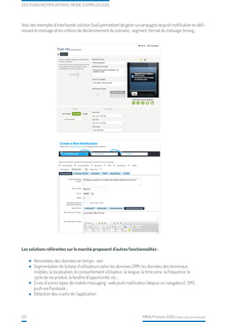 20 MMA France 2015 | Reproduction interdite
LES PUSH NOTIFICATIONS, MODE D’EMPLOI 2015
Voici des exemples d’interfacede solution SaaS permettant de gérer sa campagne de push notification en défi-
nissant le message et les critères de déclenchement du scénario : segment, format du message, timing...
Les solutions référentes sur le marché proposent d’autres fonctionnalités :
Remontées des données en temps- réel
Segmentation de la base d’utilisateurs selon les données CRM, les données des terminaux
mobiles, la localisation, le comportement utilisateur, la langue, la time zone, la fréquence, le
cycle de vie produit, la fenêtre d’opportunité, etc...
Envoi d’autres types de mobile messaging : web push notification (depuis un navigateur), SMS,
push via Passbook...
Détection des crashs de l’application
 