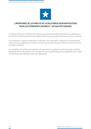26 MMA France 2015 | Reproduction interdite
LES PUSH NOTIFICATIONS, MODE D’EMPLOI 2015
L’IMPORTANCE DE LA FIABILITÉ DE LA SOLUTION DE PUSH NOTIFICATION
POUR LES ÉVÈNEMENTS EN DIRECT / ACTUALITÉS CHAUDES
L’un des plus de la push notification est de pouvoir envoyer des informations pertinentes aux utilisateurs au
bon moment. Pendant les évènements en direct, le bon moment correspond à l’instant où l’action se déroule.
En conséquence, un grand nombre de push notification sera envoyé dans un délai très court et potentielle-
ment par plusieurs applications. Il est donc important que la solution de push notification choisie puisse tenir
la charge (« scalable »).
La « scalabilité » de l’outil de push notification est importante car, pendant les moments de peak, il doit être
capable de traiter et d’envoyer tous les messages sans que la quantité de push d’une application ait un impact
sur la délivrance des notifications des autres applications.
 