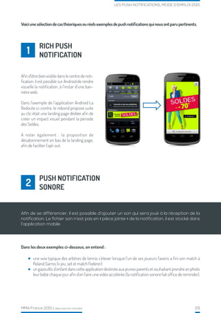 MMA France 2015 | Reproduction interdite 29
LES PUSH NOTIFICATIONS, MODE D’EMPLOI 2015
RICH PUSH
NOTIFICATION1
Voiciunesélectiondecasthéoriquesouréelsexemplesdepushnotificationsquinousontparupertinents.
Afin d’être bien visible dans le centre de noti-
fication, il est possible sur Android de rendre
visuelle la notification, à l’instar d’une ban-
nière web.
Dans l’exemple de l’application Android La
Redoute ci-contre, le rebond proposé suite
au clic était une landing page dédiée afin de
créer un impact visuel pendant la période
des Soldes.
A noter également : la proposition de
désabonnement en bas de la landing page,
afin de faciliter l’opt-out.
Dans les deux exemples ci-dessous, on entend :
PUSH NOTIFICATION
SONORE2
Afin de se différencier, il est possible d’ajouter un son qui sera joué à la réception de la
notification. Le fichier son n’est pas en « pièce jointe » de la notification, il est stocké dans
l’application mobile.
une voix typique des arbitres de tennis s’élever lorsque l’un de ses joueurs favoris a fini son match à
Roland Garros (« jeu, set et match Federer)
un gazouillis d’enfant dans cette application destinée aux jeunes parents et souhaitant prendre en photo
leur bébé chaque jour afin d’en faire une vidéo accélérée (la notification sonore fait office de reminder).
 