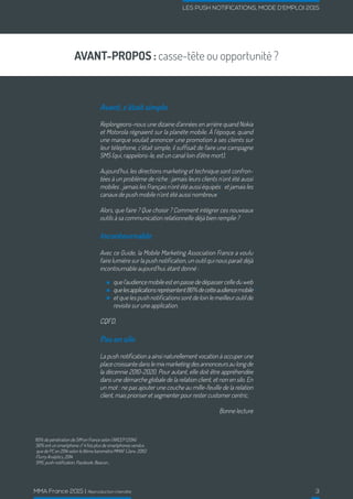 LES PUSH NOTIFICATIONS, MODE D’EMPLOI 2015
MMA France 2015 | Reproduction interdite 3
AVANT-PROPOS : casse-tête ou opportunité ?
Avant, c’était simple
Replongeons-nous une dizaine d’années en arrière quand Nokia
et Motorola régnaient sur la planète mobile. À l’époque, quand
une marque voulait annoncer une promotion à ses clients sur
leur téléphone, c’était simple, il suffisait de faire une campagne
SMS (qui, rappelons-le, est un canal loin d’être mort).
Aujourd’hui, les directions marketing et technique sont confron-
tées à un problème de riche : jamais leurs clients n’ont été aussi
mobiles 1
,jamaislesFrançaisn’ontétéaussiéquipés 2
etjamaisles
canaux de push mobile n’ont été aussi nombreux 4
Alors, que faire ? Que choisir ? Comment intégrer ces nouveaux
outils à sa communication relationnelle déjà bien remplie ?
Incontournable
Avec ce Guide, la Mobile Marketing Association France a voulu
faire lumière sur la push notification, un outil qui nous parait déjà
incontournable aujourd’hui, étant donné :
quel’audiencemobileestenpassededépassercelleduweb
quelesapplicationsreprésentent86%decetteaudiencemobile
et que les push notifications sont de loin le meilleur outil de
revisite sur une application.
3
CQFD.
Pas en silo
La push notification a ainsi naturellement vocation à occuper une
placecroissantedanslemixmarketingdesannonceursaulongde
la décennie 2010-2020. Pour autant, elle doit être appréhendée
dans une démarche globale de la relation client, et non en silo. En
un mot : ne pas ajouter une couche au mille-feuille de la relation
client, mais prioriser et segmenter pour rester customer centric.
Bonne lecture
1
110% de pénétration de SIM en France selon l’ARCEP (2014)
2
56% ont un smartphone // 4 fois plus de smartphones vendus
que de PC en 2014 selon le 8ème baromètre MMAF (Janv. 2015)
3
Flurry Analytics, 2014
4
SMS, push notification, Passbook, Beacon...
 