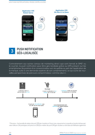 30 MMA France 2015 | Reproduction interdite
LES PUSH NOTIFICATIONS, MODE D’EMPLOI 2015
PUSH NOTIFICATION
GÉO-LOCALISÉE3
* Précisions : il est possible de réaliser des push SMS géo-localisés en France mais uniquement en conquête en location de base opé-
rateur télécom. Des prototypes sont prévus en 2015 pour réaliser des push SMS géo-localisés sur des bases de fidélisation également.
Contrairement aux autres canaux de marketing direct que sont l’email, le SMS* ou
le courrier, la push notification peut être géo-localisée grâce au GPS présent sur les
smartphones (la position d’un consommateur est récupérée au sein de l’application de
la marque, suite à une demande explicite de son consentement), ce qui ouvre de nou-
velles perspectives de parcours consommateur, comme celui-ci :
 