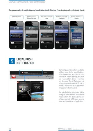 32 MMA France 2015 | Reproduction interdite
LES PUSH NOTIFICATIONS, MODE D’EMPLOI 2015
Autres exemples de notifications de l’application Nestlé Bébé qui s’inscrivent dans le cycle de vie client :
La local push notification peut être
utilisée pour alerter les utilisateurs
d’un événement récurrent et pré-
visible en amont de la publication
de l’application. Dans l’exemple
ci- dessous, Corse Matin informe
chaque samedi matin à 10h de la
mise à disposition du supplément
magazine hebdomadaire.
La spécificité technique est d’être
intégrée directement au code de
l’application afin de s’automatiser
chaque samedi à 10h sans aucune
intervention externe à l’application.
LOCAL PUSH
NOTIFICATION5
 