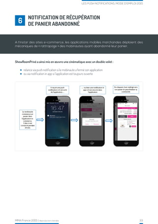 MMA France 2015 | Reproduction interdite 33
LES PUSH NOTIFICATIONS, MODE D’EMPLOI 2015
ShowRoomPrivé a ainsi mis en œuvre une cinématique avec un double volet :
NOTIFICATION DE RÉCUPÉRATION
DE PANIER ABANDONNÉ6
A l’instar des sites e-commerce, les applications mobiles marchandes déploient des
mécaniques de « rattrapage » des mobinautes ayant abandonné leur panier.
relance via push notification si le mobinaute a fermé son application
ou via notification in app si l’application est toujours ouverte
 