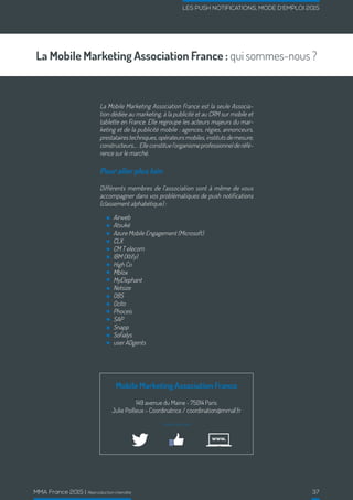 MMA France 2015 | Reproduction interdite 37
LES PUSH NOTIFICATIONS, MODE D’EMPLOI 2015
La Mobile Marketing Association France : qui sommes-nous ?
La Mobile Marketing Association France est la seule Associa-
tion dédiée au marketing, à la publicité et au CRM sur mobile et
tablette en France. Elle regroupe les acteurs majeurs du mar-
keting et de la publicité mobile : agences, régies, annonceurs,
prestataires techniques, opérateurs mobiles, instituts de mesure,
constructeurs....Elleconstituel’organismeprofessionnelderéfé-
rence sur le marché.
Pour aller plus loin
Différents membres de l’association sont à même de vous
accompagner dans vos problématiques de push notifications
(classement alphabétique) :
Mobile Marketing Association France
149 avenue du Maine - 75014 Paris
Julie Poilleux – Coordinatrice / coordination@mmaf.fr
Suivez-nous sur :
Airweb
Atsukè
Azure Mobile Engagement (Microsoft)
CLX
CM T elecom
IBM (Xtify)
High Co
Mblox
MyElephant
Netsize
OBS
Ocito
Phoceis
SAP
Snapp
Sofialys
user ADgents
 