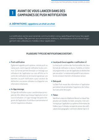 MMA France 2015 | Reproduction interdite 5
LES PUSH NOTIFICATIONS, MODE D’EMPLOI 2015
AVANT DE VOUS LANCER DANS DES
CAMPAGNES DE PUSH NOTIFICATION1
A. DÉFINITIONS : appelons un chat un chat
La notification est le seul canal de communication conçu spécifiquement pour les appli-
cations mobiles. Elle permet aux annonceurs, éditeurs, développeurs d’accroitre l’enga-
gement des utilisateurs mobiles à leur application.
Push notification
Également appelée push système, remote push ou
native push, c’est le type de notification le plus com-
mun. Ce format permet d’envoyer un message aux
utilisateurs de l’application qui sera affiché sur le
centre de notification du terminal et signalé par une
bannière. Le push-notification a pour vocation de
déclencher une session utilisateur ou d’apporter une
information instantanée.
In-App message
Ce type de notification a pour caractéristique princi-
pale de n’être délivré que lorsque l’application est en
cours d’utilisation. L’in-app message fait partie inté-
grante de l’application. Il contribue à personnaliser et
enrichir l’expérience utilisateur.
PLUSIEURS TYPES DE NOTIFICATIONS EXISTENT :
Local push (aussi appelée « notification »)
La local push combine des fonctionnalités des deux
formats de notification ci-dessus. Toutefois, ici l’action
est programmée au sein de l’application et déclenchée
par une action / un évènement prédéfini sans nécessi-
ter de connexion Internet ni d’interaction serveur.
Data push
La Data Push envoie des informations à l’application
permettant de personnaliser l’expérience de l’utilisa-
teur sans action de sa part.
Token
Identifiant unique du téléphone (device) sur lequel l’ap-
plication est installée. Ce token, anonyme, n’est com-
muniqué par l’application au système d’information de
l’éditeurquesil’utilisateuracceptederecevoirdesnotifi-
cations (voir paragraphe « comment collecter l’opt-in »).
 