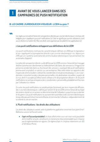 6 MMA France 2015 | Reproduction interdite
LES PUSH NOTIFICATIONS, MODE D’EMPLOI 2015
AVANT DE VOUS LANCER DANS DES
CAMPAGNES DE PUSH NOTIFICATION1
B. LE CADRE JURIDIQUE EN VIGUEUR : LCEN ou pas ?
Lesrèglesquiencadrentl’envoide«prospectionsdirectesparcourrierélectronique»n’ontpasété
rédigées pour s’appliquer aux push notifications (a). Cela ne signifie pas que les utilisateurs n’ont
aucundroitenlamatière(b).Maiscesdroitssontorganisésparlesplateformesapplicatives(c).
i. Les push notifications échappent aux définitions de la LCEN
Les push notifications n’ont pas les caractéristiques définies en 2004 par le législateur
et qui s’appliquent à la prospection directe « par courrier électronique » ou, depuis juin
2014, par un « système automatisé de communication électronique » (anciennement, les
automates d’appels).
Lanotionde«prospectiondirecte»aétédéfinieparlaLCEN1comme«l’envoidetoutmessage
destiné à promouvoir, directement ou indirectement, des biens, des services ou l’image d’une
personne vendant des biens ou fournissant des services ». La plupart des push notifications
promeuvent un produit, un service, ou une entreprise. Mais cette notion se rapporte à des
moyens de communication « utilisant les coordonnées d’une personne physique », ces « coor-
données » consistant en des « données personnelles » du destinataire, recueillies « auprès de
lui » ou dont il « accepte qu’[elles] soient utilisées à fin de prospection directe ». Or, les push
notificationsnesontpasenvoyéesàdes«coordonnées»personnellespréalablementfournies
par l’utilisateur lui-même.
En outre, les push notifications ne constituent pas forcément, par leurs moyens de diffusion,
des « courriers électroniques », définis par l’article I.IV de la LCEN comme l’envoi de tout type
decontenustockésurunserveuroudansleterminaldel’utilisateur«jusqu’àcequecedernier
le récupère ». Les push notifications ne sauraient être assimilées à des courriers électroniques
lorsqu’elles peuvent à tout moment effacées du terminal de l’utilisateur, indépendamment de
sa volonté ou de son inaction.
ii. Push notifications : les droits des utilisateurs
Les droits des utilisateurs varient, selon la plateforme applicative concernée (voir point Error!
Reference source not found.), entre :
“
l’opt-in (l’accord préalable) : le choix offert entre « oui » et « non » et la possibilité
de le modifier ensuite, constituent un mécanisme d’accord préalable que n’impose
pas la réglementation en vigueur. Ce régime d’opt-in s’impose néanmoins sur iOS
et Windows Phone.
 