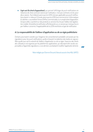 MMA France 2015 | Reproduction interdite 7
LES PUSH NOTIFICATIONS, MODE D’EMPLOI 2015
iii. La responsabilité de l’éditeur d’application ou de sa régie publicitaire
Certains pourraient craindre que l’exigence de consentement préalable soit posée par les
régulateurs pour les push notifications, quitte à travestir la rédaction des textes en vigueur.
Mais quelle que soit la volonté de l’éditeur d’application ou de sa régie, l’exercice des droits
des utilisateurs est organisé par les plateformes applicatives, qui devraient être seules res-
ponsables à l’égard des régulateurs, si ces derniers souhaitaient modifier l’application de la loi.
Note rédigée par Etienne Drouard, Avocat associé chez K&L GATES
”
l’opt-out (le droit d’opposition), qui permet l’affichage de push notifications en
l’absence de choix contraire exercé par l’utilisateur, n’est pas contraire à la loi, pour
deux raisons. Tout d’abord, parce que la LCEN n’est pas applicable aux push notifica-
tions (point i ci-dessus). Ensuite, parce que la LCEN, tout comme la loi « Informatique
& Libertés », soumettent l’envoi d’offres commerciales à un simple droit d’opposition,
lorsque celles-ci portent sur des produits ou services fournis par l’éditeur de l’applica-
tion mobile. Si toutefois la notification affichée porte sur un service qui n’est pas fourni
par l’éditeur concerné, l’inapplicabilité de la LCEN rend licite ce type de notification.
 