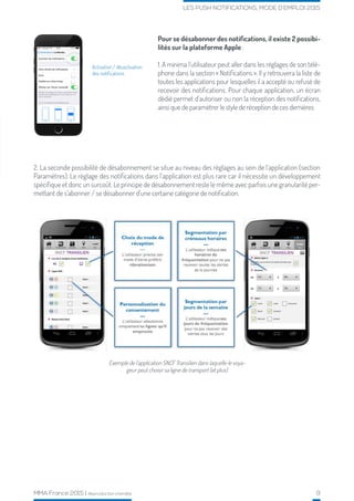 MMA France 2015 | Reproduction interdite 9
LES PUSH NOTIFICATIONS, MODE D’EMPLOI 2015
Activation / désactivation
des notifications
2. La seconde possibilité de désabonnement se situe au niveau des réglages au sein de l’application (section
Paramètres). Le réglage des notifications dans l’application est plus rare car il nécessite un développement
spécifique et donc un surcoût. Le principe de désabonnement reste le même avec parfois une granularité per-
mettant de s’abonner / se désabonner d’une certaine catégorie de notification.
Pour se désabonner des notifications, il existe 2 possibi-
lités sur la plateforme Apple :
1. A minima l’utilisateur peut aller dans les réglages de son télé-
phone dans la section « Notifications ». Il y retrouvera la liste de
toutes les applications pour lesquelles il a accepté ou refusé de
recevoir des notifications. Pour chaque application, un écran
dédié permet d’autoriser ou non la réception des notifications,
ainsi que de paramétrer le style de réception de ces dernières.
Exemple de l’application SNCF Transilien dans laquelle le voya-
geur peut choisir sa ligne de transport (et plus)
 
