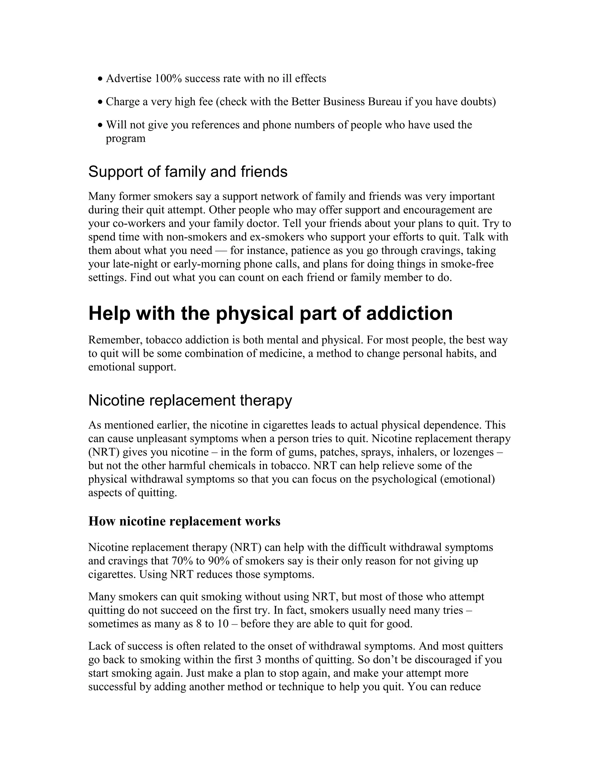 • Advertise 100% success rate with no ill effects
• Charge a very high fee (check with the Better Business Bureau if you have doubts)
• Will not give you references and phone numbers of people who have used the
program
Support of family and friends
Many former smokers say a support network of family and friends was very important
during their quit attempt. Other people who may offer support and encouragement are
your co-workers and your family doctor. Tell your friends about your plans to quit. Try to
spend time with non-smokers and ex-smokers who support your efforts to quit. Talk with
them about what you need — for instance, patience as you go through cravings, taking
your late-night or early-morning phone calls, and plans for doing things in smoke-free
settings. Find out what you can count on each friend or family member to do.
Help with the physical part of addiction
Remember, tobacco addiction is both mental and physical. For most people, the best way
to quit will be some combination of medicine, a method to change personal habits, and
emotional support.
Nicotine replacement therapy
As mentioned earlier, the nicotine in cigarettes leads to actual physical dependence. This
can cause unpleasant symptoms when a person tries to quit. Nicotine replacement therapy
(NRT) gives you nicotine – in the form of gums, patches, sprays, inhalers, or lozenges –
but not the other harmful chemicals in tobacco. NRT can help relieve some of the
physical withdrawal symptoms so that you can focus on the psychological (emotional)
aspects of quitting.
How nicotine replacement works
Nicotine replacement therapy (NRT) can help with the difficult withdrawal symptoms
and cravings that 70% to 90% of smokers say is their only reason for not giving up
cigarettes. Using NRT reduces those symptoms.
Many smokers can quit smoking without using NRT, but most of those who attempt
quitting do not succeed on the first try. In fact, smokers usually need many tries –
sometimes as many as 8 to 10 – before they are able to quit for good.
Lack of success is often related to the onset of withdrawal symptoms. And most quitters
go back to smoking within the first 3 months of quitting. So don’t be discouraged if you
start smoking again. Just make a plan to stop again, and make your attempt more
successful by adding another method or technique to help you quit. You can reduce
 