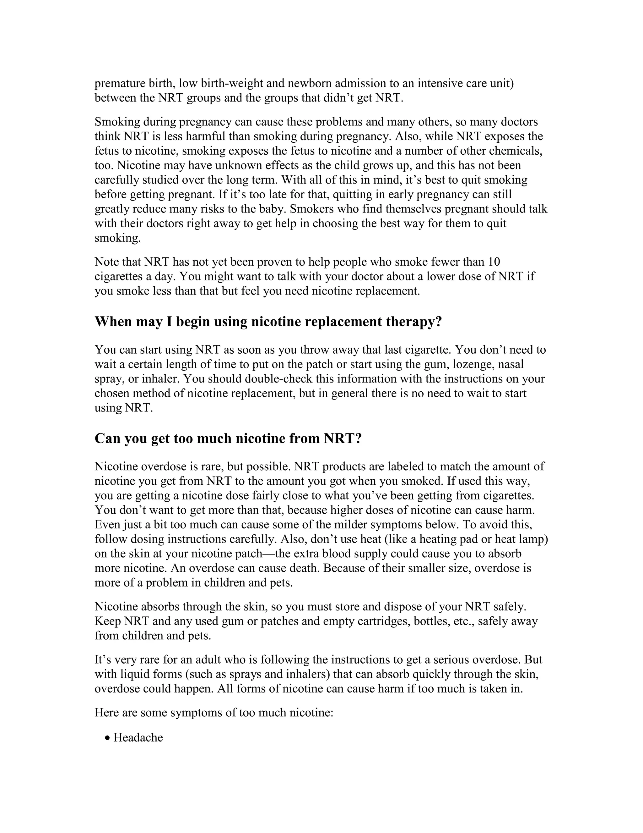 premature birth, low birth-weight and newborn admission to an intensive care unit)
between the NRT groups and the groups that didn’t get NRT.
Smoking during pregnancy can cause these problems and many others, so many doctors
think NRT is less harmful than smoking during pregnancy. Also, while NRT exposes the
fetus to nicotine, smoking exposes the fetus to nicotine and a number of other chemicals,
too. Nicotine may have unknown effects as the child grows up, and this has not been
carefully studied over the long term. With all of this in mind, it’s best to quit smoking
before getting pregnant. If it’s too late for that, quitting in early pregnancy can still
greatly reduce many risks to the baby. Smokers who find themselves pregnant should talk
with their doctors right away to get help in choosing the best way for them to quit
smoking.
Note that NRT has not yet been proven to help people who smoke fewer than 10
cigarettes a day. You might want to talk with your doctor about a lower dose of NRT if
you smoke less than that but feel you need nicotine replacement.
When may I begin using nicotine replacement therapy?
You can start using NRT as soon as you throw away that last cigarette. You don’t need to
wait a certain length of time to put on the patch or start using the gum, lozenge, nasal
spray, or inhaler. You should double-check this information with the instructions on your
chosen method of nicotine replacement, but in general there is no need to wait to start
using NRT.
Can you get too much nicotine from NRT?
Nicotine overdose is rare, but possible. NRT products are labeled to match the amount of
nicotine you get from NRT to the amount you got when you smoked. If used this way,
you are getting a nicotine dose fairly close to what you’ve been getting from cigarettes.
You don’t want to get more than that, because higher doses of nicotine can cause harm.
Even just a bit too much can cause some of the milder symptoms below. To avoid this,
follow dosing instructions carefully. Also, don’t use heat (like a heating pad or heat lamp)
on the skin at your nicotine patch—the extra blood supply could cause you to absorb
more nicotine. An overdose can cause death. Because of their smaller size, overdose is
more of a problem in children and pets.
Nicotine absorbs through the skin, so you must store and dispose of your NRT safely.
Keep NRT and any used gum or patches and empty cartridges, bottles, etc., safely away
from children and pets.
It’s very rare for an adult who is following the instructions to get a serious overdose. But
with liquid forms (such as sprays and inhalers) that can absorb quickly through the skin,
overdose could happen. All forms of nicotine can cause harm if too much is taken in.
Here are some symptoms of too much nicotine:
• Headache
 