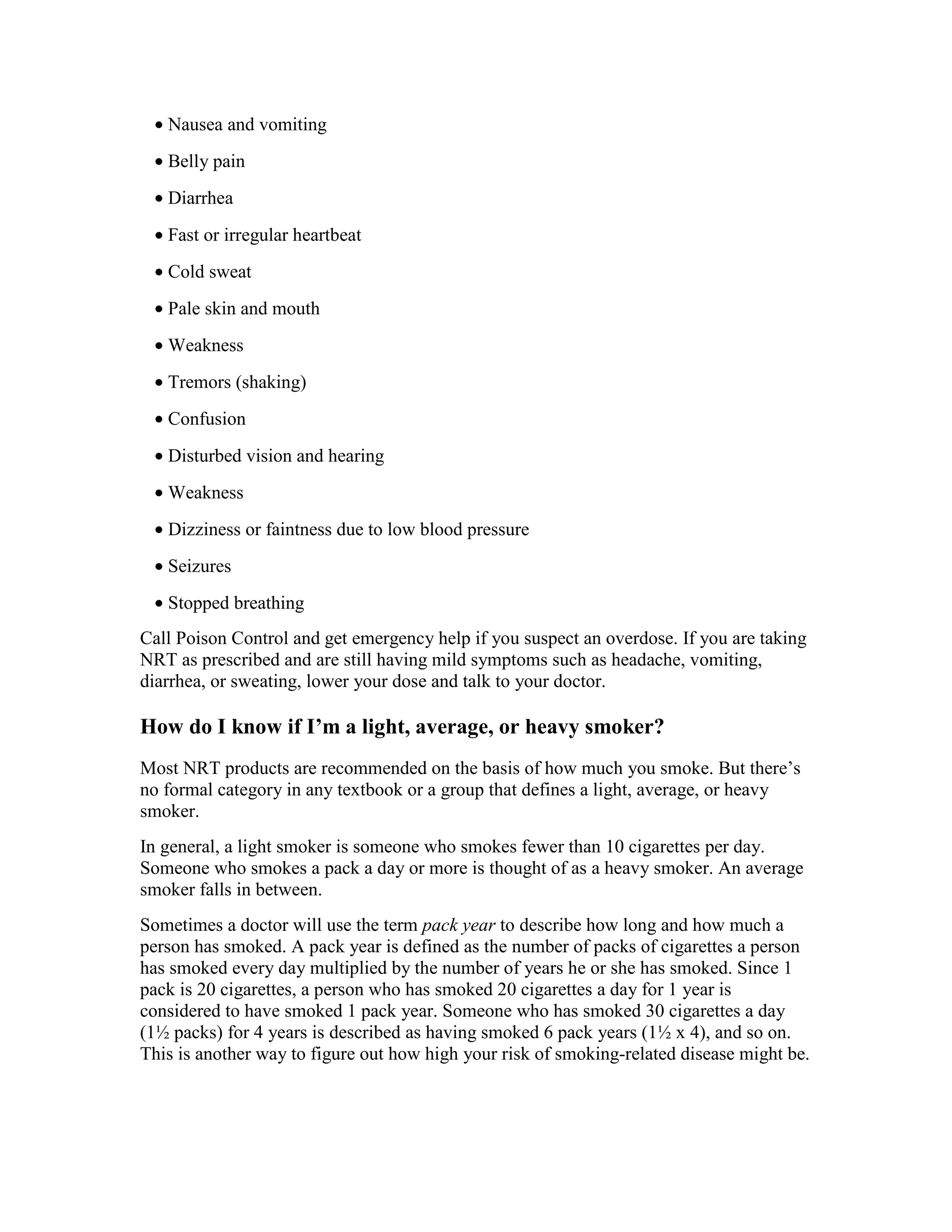 • Nausea and vomiting
• Belly pain
• Diarrhea
• Fast or irregular heartbeat
• Cold sweat
• Pale skin and mouth
• Weakness
• Tremors (shaking)
• Confusion
• Disturbed vision and hearing
• Weakness
• Dizziness or faintness due to low blood pressure
• Seizures
• Stopped breathing
Call Poison Control and get emergency help if you suspect an overdose. If you are taking
NRT as prescribed and are still having mild symptoms such as headache, vomiting,
diarrhea, or sweating, lower your dose and talk to your doctor.
How do I know if I’m a light, average, or heavy smoker?
Most NRT products are recommended on the basis of how much you smoke. But there’s
no formal category in any textbook or a group that defines a light, average, or heavy
smoker.
In general, a light smoker is someone who smokes fewer than 10 cigarettes per day.
Someone who smokes a pack a day or more is thought of as a heavy smoker. An average
smoker falls in between.
Sometimes a doctor will use the term pack year to describe how long and how much a
person has smoked. A pack year is defined as the number of packs of cigarettes a person
has smoked every day multiplied by the number of years he or she has smoked. Since 1
pack is 20 cigarettes, a person who has smoked 20 cigarettes a day for 1 year is
considered to have smoked 1 pack year. Someone who has smoked 30 cigarettes a day
(1½ packs) for 4 years is described as having smoked 6 pack years (1½ x 4), and so on.
This is another way to figure out how high your risk of smoking-related disease might be.
 