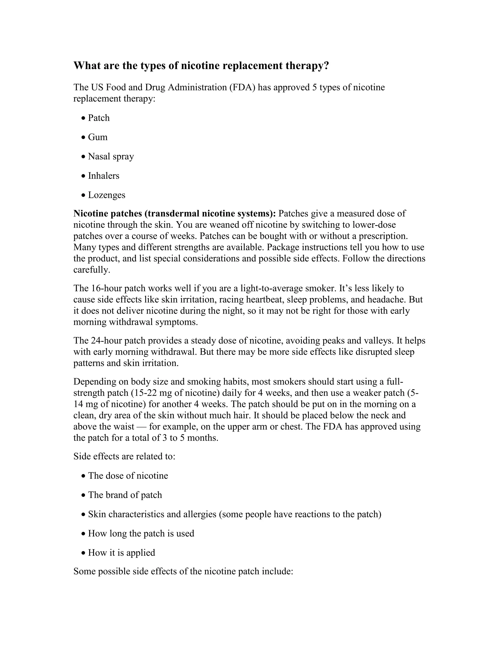 What are the types of nicotine replacement therapy?
The US Food and Drug Administration (FDA) has approved 5 types of nicotine
replacement therapy:
• Patch
• Gum
• Nasal spray
• Inhalers
• Lozenges
Nicotine patches (transdermal nicotine systems): Patches give a measured dose of
nicotine through the skin. You are weaned off nicotine by switching to lower-dose
patches over a course of weeks. Patches can be bought with or without a prescription.
Many types and different strengths are available. Package instructions tell you how to use
the product, and list special considerations and possible side effects. Follow the directions
carefully.
The 16-hour patch works well if you are a light-to-average smoker. It’s less likely to
cause side effects like skin irritation, racing heartbeat, sleep problems, and headache. But
it does not deliver nicotine during the night, so it may not be right for those with early
morning withdrawal symptoms.
The 24-hour patch provides a steady dose of nicotine, avoiding peaks and valleys. It helps
with early morning withdrawal. But there may be more side effects like disrupted sleep
patterns and skin irritation.
Depending on body size and smoking habits, most smokers should start using a full-
strength patch (15-22 mg of nicotine) daily for 4 weeks, and then use a weaker patch (5-
14 mg of nicotine) for another 4 weeks. The patch should be put on in the morning on a
clean, dry area of the skin without much hair. It should be placed below the neck and
above the waist — for example, on the upper arm or chest. The FDA has approved using
the patch for a total of 3 to 5 months.
Side effects are related to:
• The dose of nicotine
• The brand of patch
• Skin characteristics and allergies (some people have reactions to the patch)
• How long the patch is used
• How it is applied
Some possible side effects of the nicotine patch include:
 
