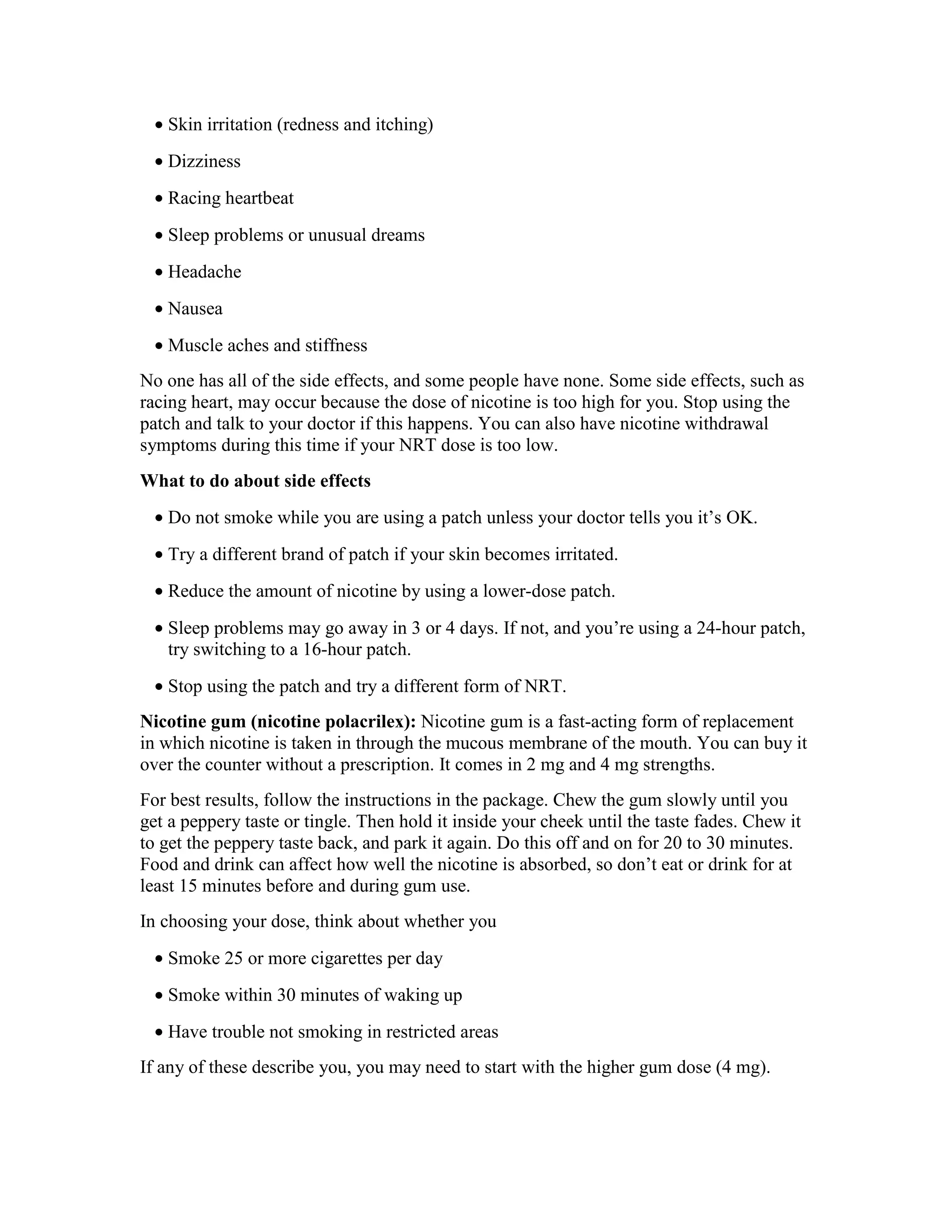 • Skin irritation (redness and itching)
• Dizziness
• Racing heartbeat
• Sleep problems or unusual dreams
• Headache
• Nausea
• Muscle aches and stiffness
No one has all of the side effects, and some people have none. Some side effects, such as
racing heart, may occur because the dose of nicotine is too high for you. Stop using the
patch and talk to your doctor if this happens. You can also have nicotine withdrawal
symptoms during this time if your NRT dose is too low.
What to do about side effects
• Do not smoke while you are using a patch unless your doctor tells you it’s OK.
• Try a different brand of patch if your skin becomes irritated.
• Reduce the amount of nicotine by using a lower-dose patch.
• Sleep problems may go away in 3 or 4 days. If not, and you’re using a 24-hour patch,
try switching to a 16-hour patch.
• Stop using the patch and try a different form of NRT.
Nicotine gum (nicotine polacrilex): Nicotine gum is a fast-acting form of replacement
in which nicotine is taken in through the mucous membrane of the mouth. You can buy it
over the counter without a prescription. It comes in 2 mg and 4 mg strengths.
For best results, follow the instructions in the package. Chew the gum slowly until you
get a peppery taste or tingle. Then hold it inside your cheek until the taste fades. Chew it
to get the peppery taste back, and park it again. Do this off and on for 20 to 30 minutes.
Food and drink can affect how well the nicotine is absorbed, so don’t eat or drink for at
least 15 minutes before and during gum use.
In choosing your dose, think about whether you
• Smoke 25 or more cigarettes per day
• Smoke within 30 minutes of waking up
• Have trouble not smoking in restricted areas
If any of these describe you, you may need to start with the higher gum dose (4 mg).
 