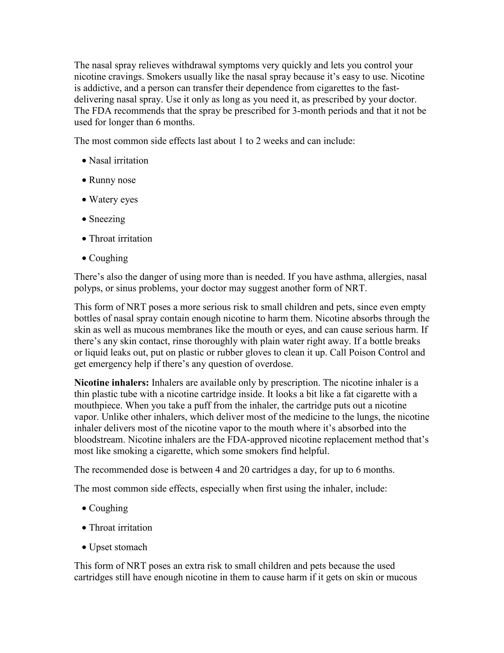 The nasal spray relieves withdrawal symptoms very quickly and lets you control your
nicotine cravings. Smokers usually like the nasal spray because it’s easy to use. Nicotine
is addictive, and a person can transfer their dependence from cigarettes to the fast-
delivering nasal spray. Use it only as long as you need it, as prescribed by your doctor.
The FDA recommends that the spray be prescribed for 3-month periods and that it not be
used for longer than 6 months.
The most common side effects last about 1 to 2 weeks and can include:
• Nasal irritation
• Runny nose
• Watery eyes
• Sneezing
• Throat irritation
• Coughing
There’s also the danger of using more than is needed. If you have asthma, allergies, nasal
polyps, or sinus problems, your doctor may suggest another form of NRT.
This form of NRT poses a more serious risk to small children and pets, since even empty
bottles of nasal spray contain enough nicotine to harm them. Nicotine absorbs through the
skin as well as mucous membranes like the mouth or eyes, and can cause serious harm. If
there’s any skin contact, rinse thoroughly with plain water right away. If a bottle breaks
or liquid leaks out, put on plastic or rubber gloves to clean it up. Call Poison Control and
get emergency help if there’s any question of overdose.
Nicotine inhalers: Inhalers are available only by prescription. The nicotine inhaler is a
thin plastic tube with a nicotine cartridge inside. It looks a bit like a fat cigarette with a
mouthpiece. When you take a puff from the inhaler, the cartridge puts out a nicotine
vapor. Unlike other inhalers, which deliver most of the medicine to the lungs, the nicotine
inhaler delivers most of the nicotine vapor to the mouth where it’s absorbed into the
bloodstream. Nicotine inhalers are the FDA-approved nicotine replacement method that’s
most like smoking a cigarette, which some smokers find helpful.
The recommended dose is between 4 and 20 cartridges a day, for up to 6 months.
The most common side effects, especially when first using the inhaler, include:
• Coughing
• Throat irritation
• Upset stomach
This form of NRT poses an extra risk to small children and pets because the used
cartridges still have enough nicotine in them to cause harm if it gets on skin or mucous
 