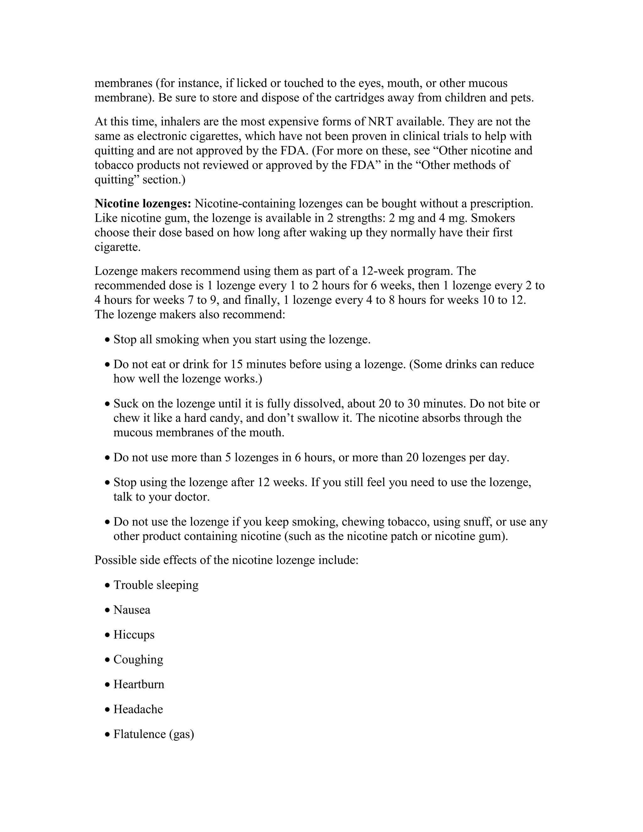 membranes (for instance, if licked or touched to the eyes, mouth, or other mucous
membrane). Be sure to store and dispose of the cartridges away from children and pets.
At this time, inhalers are the most expensive forms of NRT available. They are not the
same as electronic cigarettes, which have not been proven in clinical trials to help with
quitting and are not approved by the FDA. (For more on these, see “Other nicotine and
tobacco products not reviewed or approved by the FDA” in the “Other methods of
quitting” section.)
Nicotine lozenges: Nicotine-containing lozenges can be bought without a prescription.
Like nicotine gum, the lozenge is available in 2 strengths: 2 mg and 4 mg. Smokers
choose their dose based on how long after waking up they normally have their first
cigarette.
Lozenge makers recommend using them as part of a 12-week program. The
recommended dose is 1 lozenge every 1 to 2 hours for 6 weeks, then 1 lozenge every 2 to
4 hours for weeks 7 to 9, and finally, 1 lozenge every 4 to 8 hours for weeks 10 to 12.
The lozenge makers also recommend:
• Stop all smoking when you start using the lozenge.
• Do not eat or drink for 15 minutes before using a lozenge. (Some drinks can reduce
how well the lozenge works.)
• Suck on the lozenge until it is fully dissolved, about 20 to 30 minutes. Do not bite or
chew it like a hard candy, and don’t swallow it. The nicotine absorbs through the
mucous membranes of the mouth.
• Do not use more than 5 lozenges in 6 hours, or more than 20 lozenges per day.
• Stop using the lozenge after 12 weeks. If you still feel you need to use the lozenge,
talk to your doctor.
• Do not use the lozenge if you keep smoking, chewing tobacco, using snuff, or use any
other product containing nicotine (such as the nicotine patch or nicotine gum).
Possible side effects of the nicotine lozenge include:
• Trouble sleeping
• Nausea
• Hiccups
• Coughing
• Heartburn
• Headache
• Flatulence (gas)
 