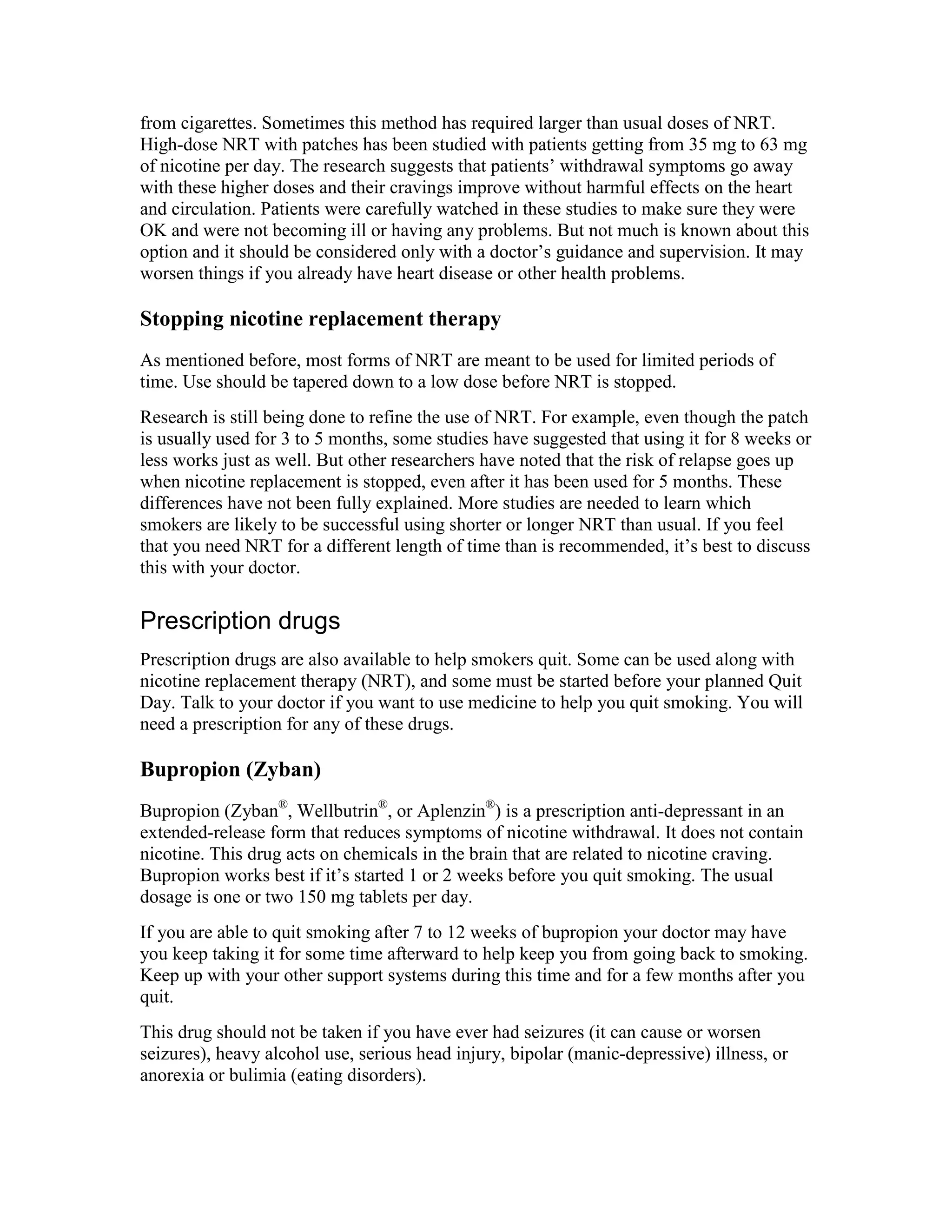 from cigarettes. Sometimes this method has required larger than usual doses of NRT.
High-dose NRT with patches has been studied with patients getting from 35 mg to 63 mg
of nicotine per day. The research suggests that patients’ withdrawal symptoms go away
with these higher doses and their cravings improve without harmful effects on the heart
and circulation. Patients were carefully watched in these studies to make sure they were
OK and were not becoming ill or having any problems. But not much is known about this
option and it should be considered only with a doctor’s guidance and supervision. It may
worsen things if you already have heart disease or other health problems.
Stopping nicotine replacement therapy
As mentioned before, most forms of NRT are meant to be used for limited periods of
time. Use should be tapered down to a low dose before NRT is stopped.
Research is still being done to refine the use of NRT. For example, even though the patch
is usually used for 3 to 5 months, some studies have suggested that using it for 8 weeks or
less works just as well. But other researchers have noted that the risk of relapse goes up
when nicotine replacement is stopped, even after it has been used for 5 months. These
differences have not been fully explained. More studies are needed to learn which
smokers are likely to be successful using shorter or longer NRT than usual. If you feel
that you need NRT for a different length of time than is recommended, it’s best to discuss
this with your doctor.
Prescription drugs
Prescription drugs are also available to help smokers quit. Some can be used along with
nicotine replacement therapy (NRT), and some must be started before your planned Quit
Day. Talk to your doctor if you want to use medicine to help you quit smoking. You will
need a prescription for any of these drugs.
Bupropion (Zyban)
Bupropion (Zyban®
, Wellbutrin®
, or Aplenzin®
) is a prescription anti-depressant in an
extended-release form that reduces symptoms of nicotine withdrawal. It does not contain
nicotine. This drug acts on chemicals in the brain that are related to nicotine craving.
Bupropion works best if it’s started 1 or 2 weeks before you quit smoking. The usual
dosage is one or two 150 mg tablets per day.
If you are able to quit smoking after 7 to 12 weeks of bupropion your doctor may have
you keep taking it for some time afterward to help keep you from going back to smoking.
Keep up with your other support systems during this time and for a few months after you
quit.
This drug should not be taken if you have ever had seizures (it can cause or worsen
seizures), heavy alcohol use, serious head injury, bipolar (manic-depressive) illness, or
anorexia or bulimia (eating disorders).
 