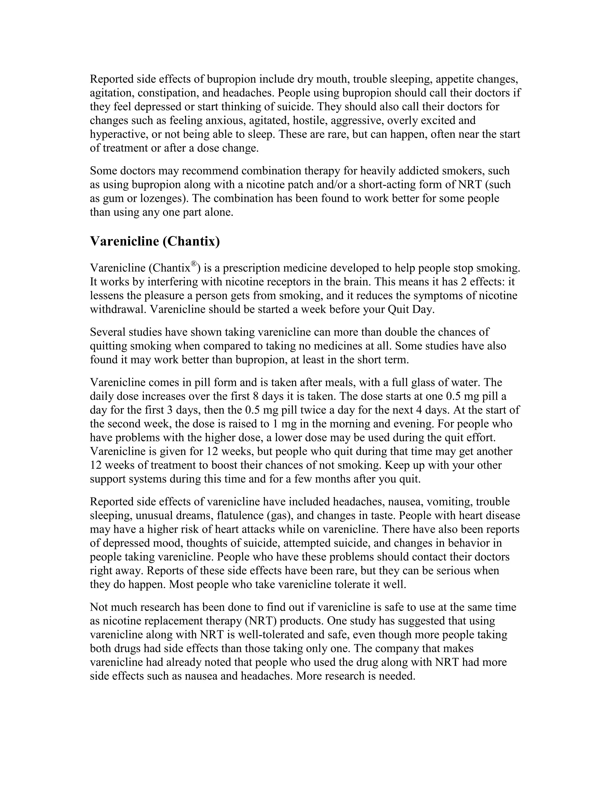 Reported side effects of bupropion include dry mouth, trouble sleeping, appetite changes,
agitation, constipation, and headaches. People using bupropion should call their doctors if
they feel depressed or start thinking of suicide. They should also call their doctors for
changes such as feeling anxious, agitated, hostile, aggressive, overly excited and
hyperactive, or not being able to sleep. These are rare, but can happen, often near the start
of treatment or after a dose change.
Some doctors may recommend combination therapy for heavily addicted smokers, such
as using bupropion along with a nicotine patch and/or a short-acting form of NRT (such
as gum or lozenges). The combination has been found to work better for some people
than using any one part alone.
Varenicline (Chantix)
Varenicline (Chantix®
) is a prescription medicine developed to help people stop smoking.
It works by interfering with nicotine receptors in the brain. This means it has 2 effects: it
lessens the pleasure a person gets from smoking, and it reduces the symptoms of nicotine
withdrawal. Varenicline should be started a week before your Quit Day.
Several studies have shown taking varenicline can more than double the chances of
quitting smoking when compared to taking no medicines at all. Some studies have also
found it may work better than bupropion, at least in the short term.
Varenicline comes in pill form and is taken after meals, with a full glass of water. The
daily dose increases over the first 8 days it is taken. The dose starts at one 0.5 mg pill a
day for the first 3 days, then the 0.5 mg pill twice a day for the next 4 days. At the start of
the second week, the dose is raised to 1 mg in the morning and evening. For people who
have problems with the higher dose, a lower dose may be used during the quit effort.
Varenicline is given for 12 weeks, but people who quit during that time may get another
12 weeks of treatment to boost their chances of not smoking. Keep up with your other
support systems during this time and for a few months after you quit.
Reported side effects of varenicline have included headaches, nausea, vomiting, trouble
sleeping, unusual dreams, flatulence (gas), and changes in taste. People with heart disease
may have a higher risk of heart attacks while on varenicline. There have also been reports
of depressed mood, thoughts of suicide, attempted suicide, and changes in behavior in
people taking varenicline. People who have these problems should contact their doctors
right away. Reports of these side effects have been rare, but they can be serious when
they do happen. Most people who take varenicline tolerate it well.
Not much research has been done to find out if varenicline is safe to use at the same time
as nicotine replacement therapy (NRT) products. One study has suggested that using
varenicline along with NRT is well-tolerated and safe, even though more people taking
both drugs had side effects than those taking only one. The company that makes
varenicline had already noted that people who used the drug along with NRT had more
side effects such as nausea and headaches. More research is needed.
 