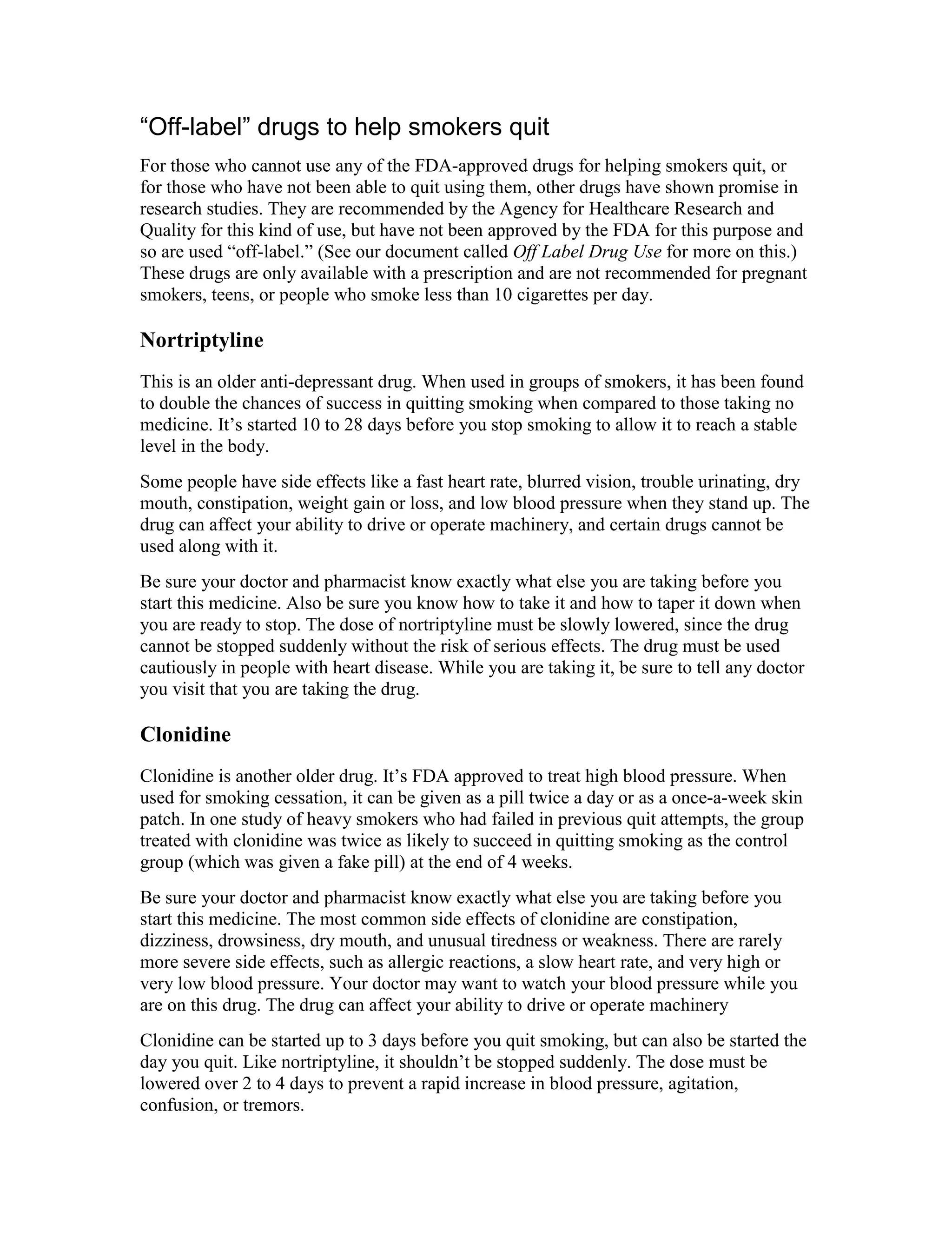 “Off-label” drugs to help smokers quit
For those who cannot use any of the FDA-approved drugs for helping smokers quit, or
for those who have not been able to quit using them, other drugs have shown promise in
research studies. They are recommended by the Agency for Healthcare Research and
Quality for this kind of use, but have not been approved by the FDA for this purpose and
so are used “off-label.” (See our document called Off Label Drug Use for more on this.)
These drugs are only available with a prescription and are not recommended for pregnant
smokers, teens, or people who smoke less than 10 cigarettes per day.
Nortriptyline
This is an older anti-depressant drug. When used in groups of smokers, it has been found
to double the chances of success in quitting smoking when compared to those taking no
medicine. It’s started 10 to 28 days before you stop smoking to allow it to reach a stable
level in the body.
Some people have side effects like a fast heart rate, blurred vision, trouble urinating, dry
mouth, constipation, weight gain or loss, and low blood pressure when they stand up. The
drug can affect your ability to drive or operate machinery, and certain drugs cannot be
used along with it.
Be sure your doctor and pharmacist know exactly what else you are taking before you
start this medicine. Also be sure you know how to take it and how to taper it down when
you are ready to stop. The dose of nortriptyline must be slowly lowered, since the drug
cannot be stopped suddenly without the risk of serious effects. The drug must be used
cautiously in people with heart disease. While you are taking it, be sure to tell any doctor
you visit that you are taking the drug.
Clonidine
Clonidine is another older drug. It’s FDA approved to treat high blood pressure. When
used for smoking cessation, it can be given as a pill twice a day or as a once-a-week skin
patch. In one study of heavy smokers who had failed in previous quit attempts, the group
treated with clonidine was twice as likely to succeed in quitting smoking as the control
group (which was given a fake pill) at the end of 4 weeks.
Be sure your doctor and pharmacist know exactly what else you are taking before you
start this medicine. The most common side effects of clonidine are constipation,
dizziness, drowsiness, dry mouth, and unusual tiredness or weakness. There are rarely
more severe side effects, such as allergic reactions, a slow heart rate, and very high or
very low blood pressure. Your doctor may want to watch your blood pressure while you
are on this drug. The drug can affect your ability to drive or operate machinery
Clonidine can be started up to 3 days before you quit smoking, but can also be started the
day you quit. Like nortriptyline, it shouldn’t be stopped suddenly. The dose must be
lowered over 2 to 4 days to prevent a rapid increase in blood pressure, agitation,
confusion, or tremors.
 