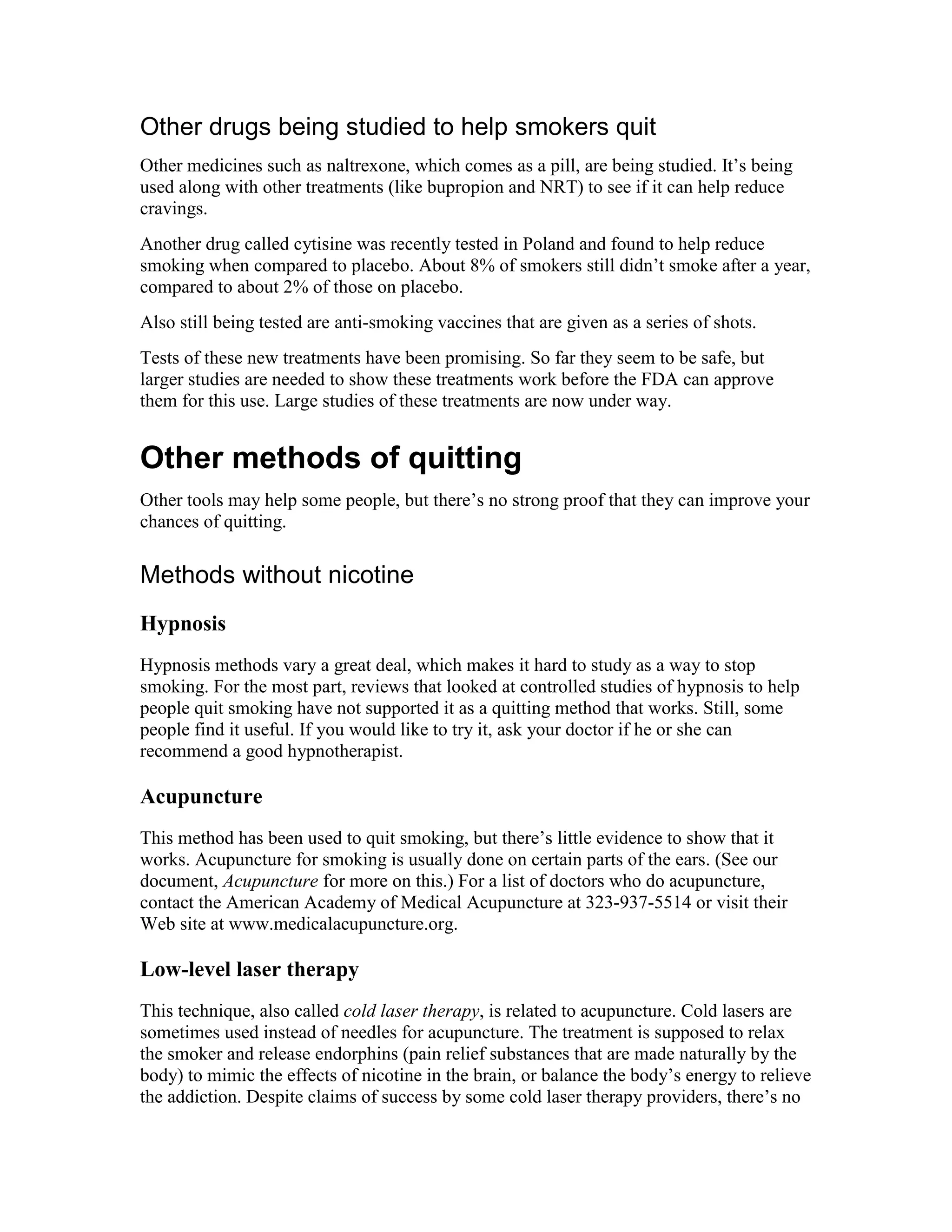 Other drugs being studied to help smokers quit
Other medicines such as naltrexone, which comes as a pill, are being studied. It’s being
used along with other treatments (like bupropion and NRT) to see if it can help reduce
cravings.
Another drug called cytisine was recently tested in Poland and found to help reduce
smoking when compared to placebo. About 8% of smokers still didn’t smoke after a year,
compared to about 2% of those on placebo.
Also still being tested are anti-smoking vaccines that are given as a series of shots.
Tests of these new treatments have been promising. So far they seem to be safe, but
larger studies are needed to show these treatments work before the FDA can approve
them for this use. Large studies of these treatments are now under way.
Other methods of quitting
Other tools may help some people, but there’s no strong proof that they can improve your
chances of quitting.
Methods without nicotine
Hypnosis
Hypnosis methods vary a great deal, which makes it hard to study as a way to stop
smoking. For the most part, reviews that looked at controlled studies of hypnosis to help
people quit smoking have not supported it as a quitting method that works. Still, some
people find it useful. If you would like to try it, ask your doctor if he or she can
recommend a good hypnotherapist.
Acupuncture
This method has been used to quit smoking, but there’s little evidence to show that it
works. Acupuncture for smoking is usually done on certain parts of the ears. (See our
document, Acupuncture for more on this.) For a list of doctors who do acupuncture,
contact the American Academy of Medical Acupuncture at 323-937-5514 or visit their
Web site at www.medicalacupuncture.org.
Low-level laser therapy
This technique, also called cold laser therapy, is related to acupuncture. Cold lasers are
sometimes used instead of needles for acupuncture. The treatment is supposed to relax
the smoker and release endorphins (pain relief substances that are made naturally by the
body) to mimic the effects of nicotine in the brain, or balance the body’s energy to relieve
the addiction. Despite claims of success by some cold laser therapy providers, there’s no
 