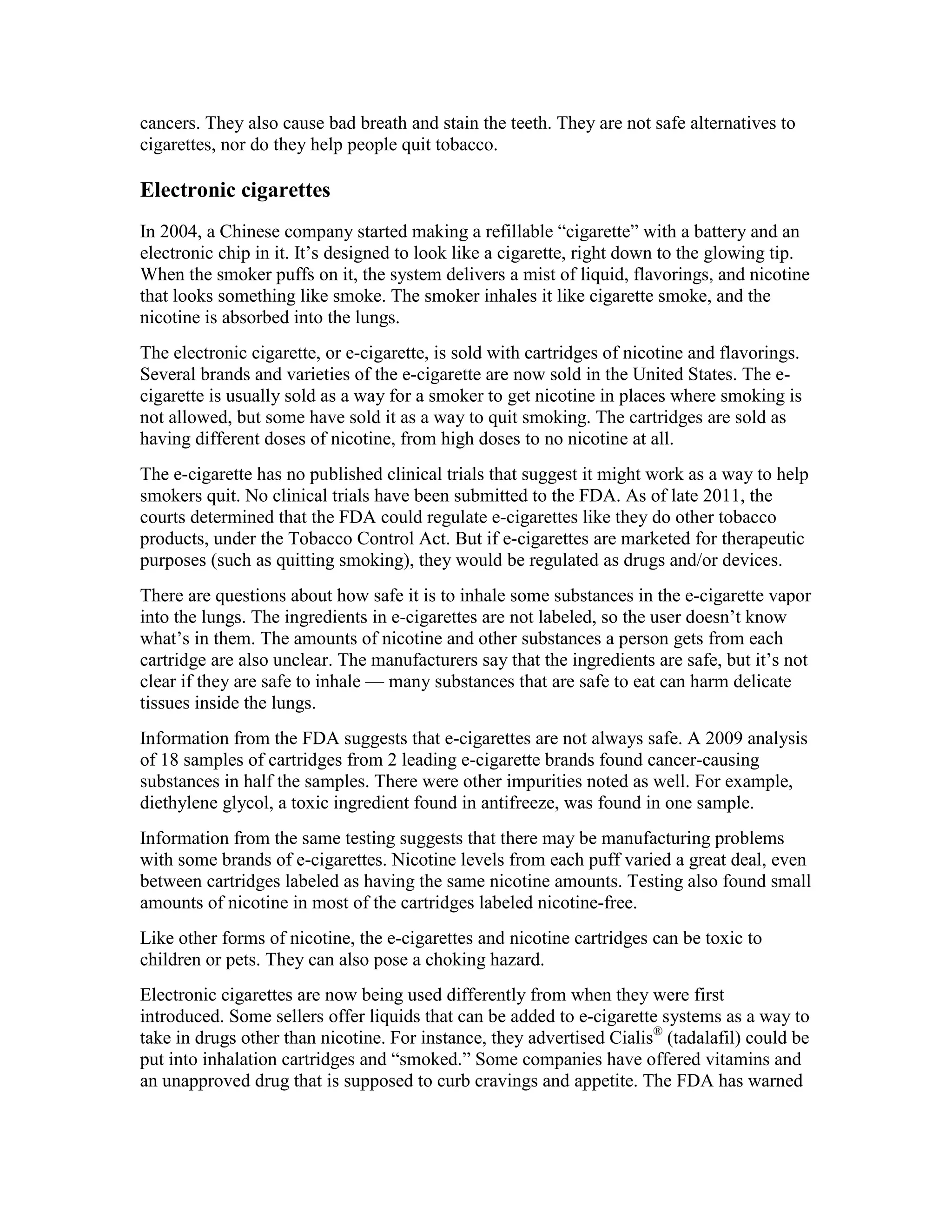 cancers. They also cause bad breath and stain the teeth. They are not safe alternatives to
cigarettes, nor do they help people quit tobacco.
Electronic cigarettes
In 2004, a Chinese company started making a refillable “cigarette” with a battery and an
electronic chip in it. It’s designed to look like a cigarette, right down to the glowing tip.
When the smoker puffs on it, the system delivers a mist of liquid, flavorings, and nicotine
that looks something like smoke. The smoker inhales it like cigarette smoke, and the
nicotine is absorbed into the lungs.
The electronic cigarette, or e-cigarette, is sold with cartridges of nicotine and flavorings.
Several brands and varieties of the e-cigarette are now sold in the United States. The e-
cigarette is usually sold as a way for a smoker to get nicotine in places where smoking is
not allowed, but some have sold it as a way to quit smoking. The cartridges are sold as
having different doses of nicotine, from high doses to no nicotine at all.
The e-cigarette has no published clinical trials that suggest it might work as a way to help
smokers quit. No clinical trials have been submitted to the FDA. As of late 2011, the
courts determined that the FDA could regulate e-cigarettes like they do other tobacco
products, under the Tobacco Control Act. But if e-cigarettes are marketed for therapeutic
purposes (such as quitting smoking), they would be regulated as drugs and/or devices.
There are questions about how safe it is to inhale some substances in the e-cigarette vapor
into the lungs. The ingredients in e-cigarettes are not labeled, so the user doesn’t know
what’s in them. The amounts of nicotine and other substances a person gets from each
cartridge are also unclear. The manufacturers say that the ingredients are safe, but it’s not
clear if they are safe to inhale — many substances that are safe to eat can harm delicate
tissues inside the lungs.
Information from the FDA suggests that e-cigarettes are not always safe. A 2009 analysis
of 18 samples of cartridges from 2 leading e-cigarette brands found cancer-causing
substances in half the samples. There were other impurities noted as well. For example,
diethylene glycol, a toxic ingredient found in antifreeze, was found in one sample.
Information from the same testing suggests that there may be manufacturing problems
with some brands of e-cigarettes. Nicotine levels from each puff varied a great deal, even
between cartridges labeled as having the same nicotine amounts. Testing also found small
amounts of nicotine in most of the cartridges labeled nicotine-free.
Like other forms of nicotine, the e-cigarettes and nicotine cartridges can be toxic to
children or pets. They can also pose a choking hazard.
Electronic cigarettes are now being used differently from when they were first
introduced. Some sellers offer liquids that can be added to e-cigarette systems as a way to
take in drugs other than nicotine. For instance, they advertised Cialis®
(tadalafil) could be
put into inhalation cartridges and “smoked.” Some companies have offered vitamins and
an unapproved drug that is supposed to curb cravings and appetite. The FDA has warned
 