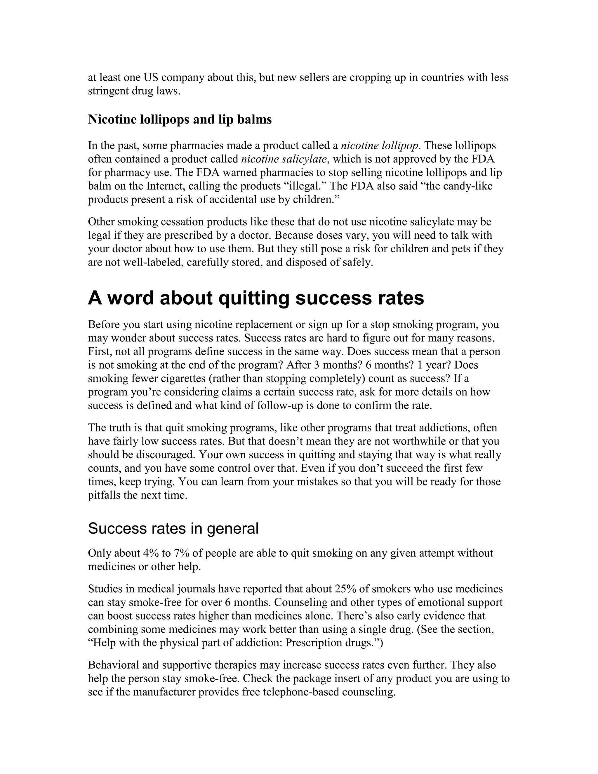 at least one US company about this, but new sellers are cropping up in countries with less
stringent drug laws.
Nicotine lollipops and lip balms
In the past, some pharmacies made a product called a nicotine lollipop. These lollipops
often contained a product called nicotine salicylate, which is not approved by the FDA
for pharmacy use. The FDA warned pharmacies to stop selling nicotine lollipops and lip
balm on the Internet, calling the products “illegal.” The FDA also said “the candy-like
products present a risk of accidental use by children.”
Other smoking cessation products like these that do not use nicotine salicylate may be
legal if they are prescribed by a doctor. Because doses vary, you will need to talk with
your doctor about how to use them. But they still pose a risk for children and pets if they
are not well-labeled, carefully stored, and disposed of safely.
A word about quitting success rates
Before you start using nicotine replacement or sign up for a stop smoking program, you
may wonder about success rates. Success rates are hard to figure out for many reasons.
First, not all programs define success in the same way. Does success mean that a person
is not smoking at the end of the program? After 3 months? 6 months? 1 year? Does
smoking fewer cigarettes (rather than stopping completely) count as success? If a
program you’re considering claims a certain success rate, ask for more details on how
success is defined and what kind of follow-up is done to confirm the rate.
The truth is that quit smoking programs, like other programs that treat addictions, often
have fairly low success rates. But that doesn’t mean they are not worthwhile or that you
should be discouraged. Your own success in quitting and staying that way is what really
counts, and you have some control over that. Even if you don’t succeed the first few
times, keep trying. You can learn from your mistakes so that you will be ready for those
pitfalls the next time.
Success rates in general
Only about 4% to 7% of people are able to quit smoking on any given attempt without
medicines or other help.
Studies in medical journals have reported that about 25% of smokers who use medicines
can stay smoke-free for over 6 months. Counseling and other types of emotional support
can boost success rates higher than medicines alone. There’s also early evidence that
combining some medicines may work better than using a single drug. (See the section,
“Help with the physical part of addiction: Prescription drugs.”)
Behavioral and supportive therapies may increase success rates even further. They also
help the person stay smoke-free. Check the package insert of any product you are using to
see if the manufacturer provides free telephone-based counseling.
 