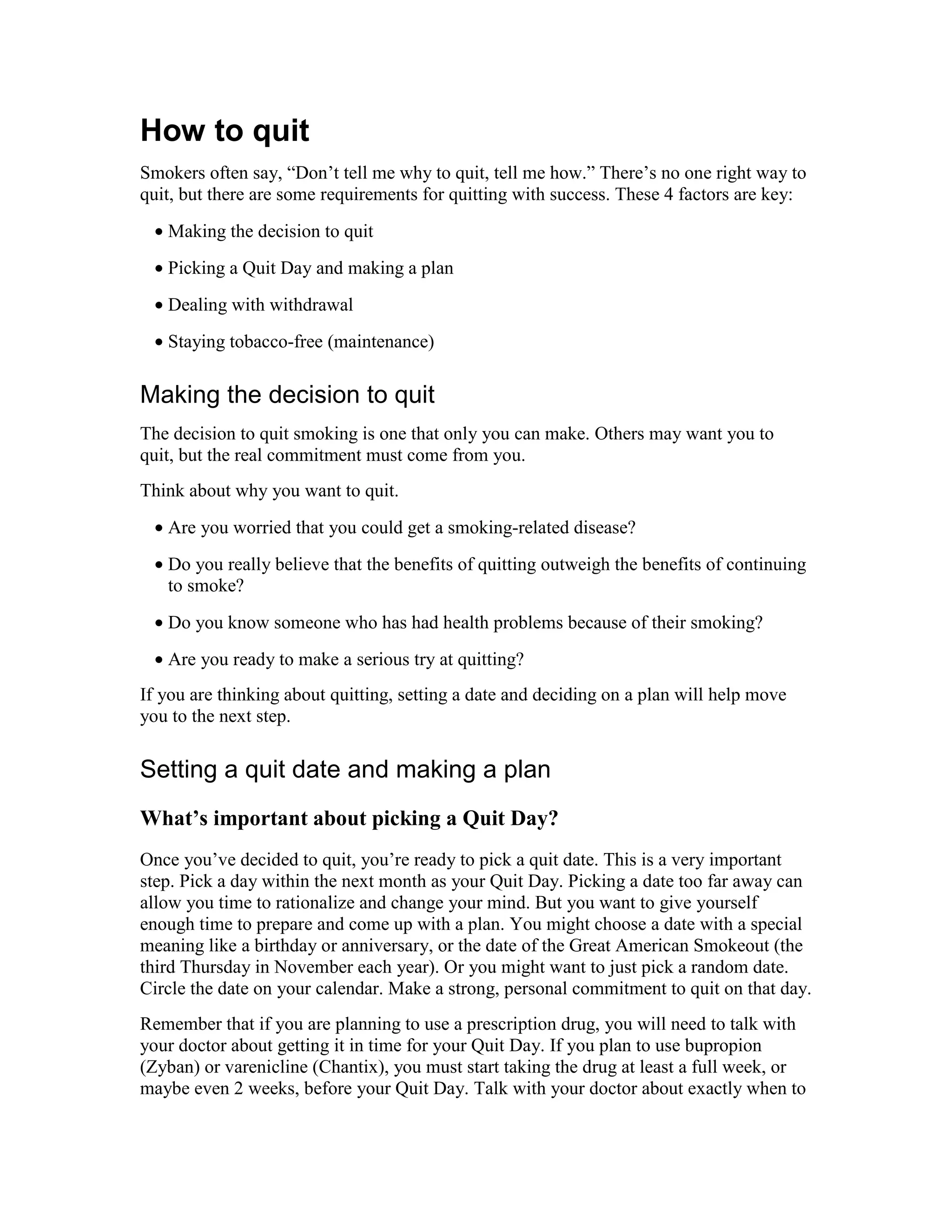 How to quit
Smokers often say, “Don’t tell me why to quit, tell me how.” There’s no one right way to
quit, but there are some requirements for quitting with success. These 4 factors are key:
• Making the decision to quit
• Picking a Quit Day and making a plan
• Dealing with withdrawal
• Staying tobacco-free (maintenance)
Making the decision to quit
The decision to quit smoking is one that only you can make. Others may want you to
quit, but the real commitment must come from you.
Think about why you want to quit.
• Are you worried that you could get a smoking-related disease?
• Do you really believe that the benefits of quitting outweigh the benefits of continuing
to smoke?
• Do you know someone who has had health problems because of their smoking?
• Are you ready to make a serious try at quitting?
If you are thinking about quitting, setting a date and deciding on a plan will help move
you to the next step.
Setting a quit date and making a plan
What’s important about picking a Quit Day?
Once you’ve decided to quit, you’re ready to pick a quit date. This is a very important
step. Pick a day within the next month as your Quit Day. Picking a date too far away can
allow you time to rationalize and change your mind. But you want to give yourself
enough time to prepare and come up with a plan. You might choose a date with a special
meaning like a birthday or anniversary, or the date of the Great American Smokeout (the
third Thursday in November each year). Or you might want to just pick a random date.
Circle the date on your calendar. Make a strong, personal commitment to quit on that day.
Remember that if you are planning to use a prescription drug, you will need to talk with
your doctor about getting it in time for your Quit Day. If you plan to use bupropion
(Zyban) or varenicline (Chantix), you must start taking the drug at least a full week, or
maybe even 2 weeks, before your Quit Day. Talk with your doctor about exactly when to
 