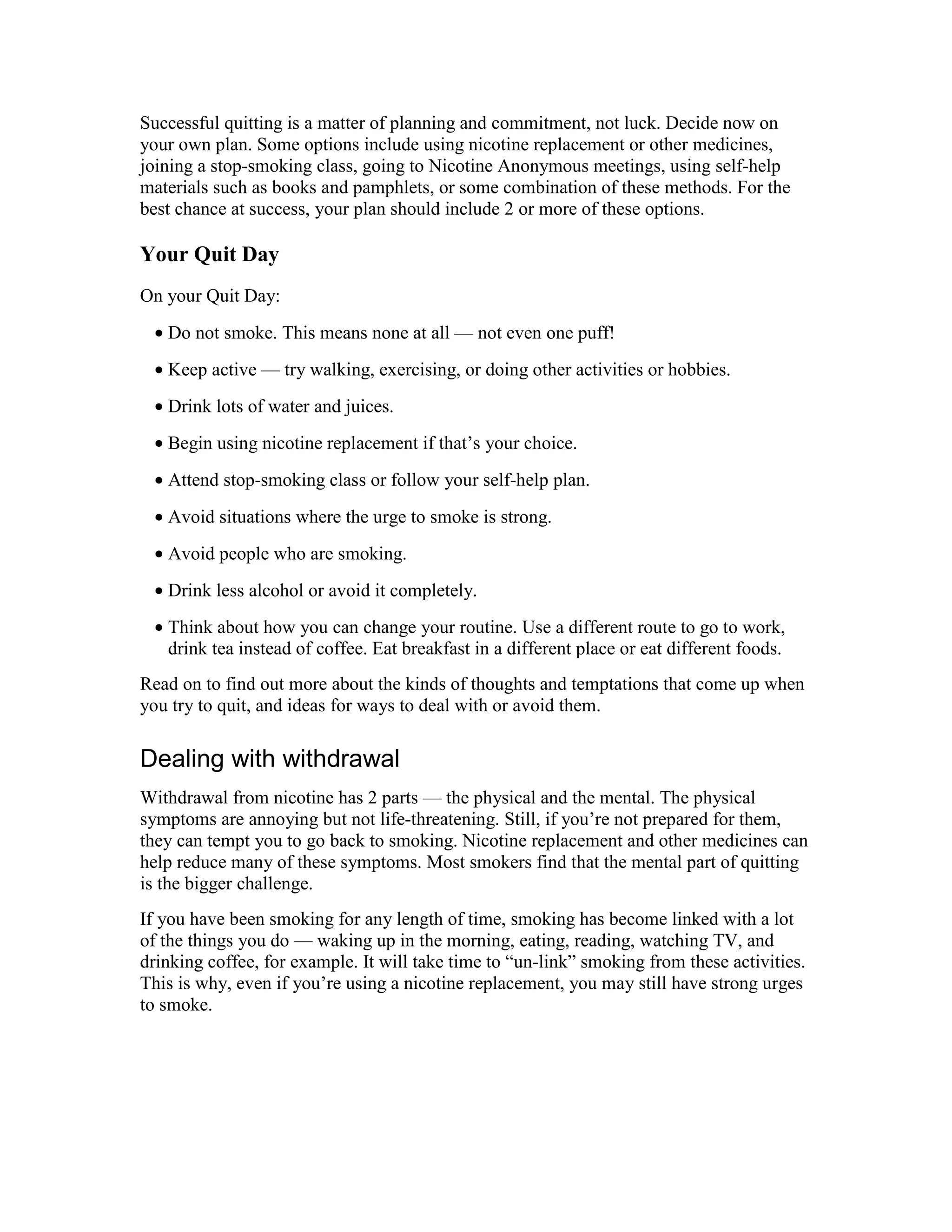 Successful quitting is a matter of planning and commitment, not luck. Decide now on
your own plan. Some options include using nicotine replacement or other medicines,
joining a stop-smoking class, going to Nicotine Anonymous meetings, using self-help
materials such as books and pamphlets, or some combination of these methods. For the
best chance at success, your plan should include 2 or more of these options.
Your Quit Day
On your Quit Day:
• Do not smoke. This means none at all — not even one puff!
• Keep active — try walking, exercising, or doing other activities or hobbies.
• Drink lots of water and juices.
• Begin using nicotine replacement if that’s your choice.
• Attend stop-smoking class or follow your self-help plan.
• Avoid situations where the urge to smoke is strong.
• Avoid people who are smoking.
• Drink less alcohol or avoid it completely.
• Think about how you can change your routine. Use a different route to go to work,
drink tea instead of coffee. Eat breakfast in a different place or eat different foods.
Read on to find out more about the kinds of thoughts and temptations that come up when
you try to quit, and ideas for ways to deal with or avoid them.
Dealing with withdrawal
Withdrawal from nicotine has 2 parts — the physical and the mental. The physical
symptoms are annoying but not life-threatening. Still, if you’re not prepared for them,
they can tempt you to go back to smoking. Nicotine replacement and other medicines can
help reduce many of these symptoms. Most smokers find that the mental part of quitting
is the bigger challenge.
If you have been smoking for any length of time, smoking has become linked with a lot
of the things you do — waking up in the morning, eating, reading, watching TV, and
drinking coffee, for example. It will take time to “un-link” smoking from these activities.
This is why, even if you’re using a nicotine replacement, you may still have strong urges
to smoke.
 