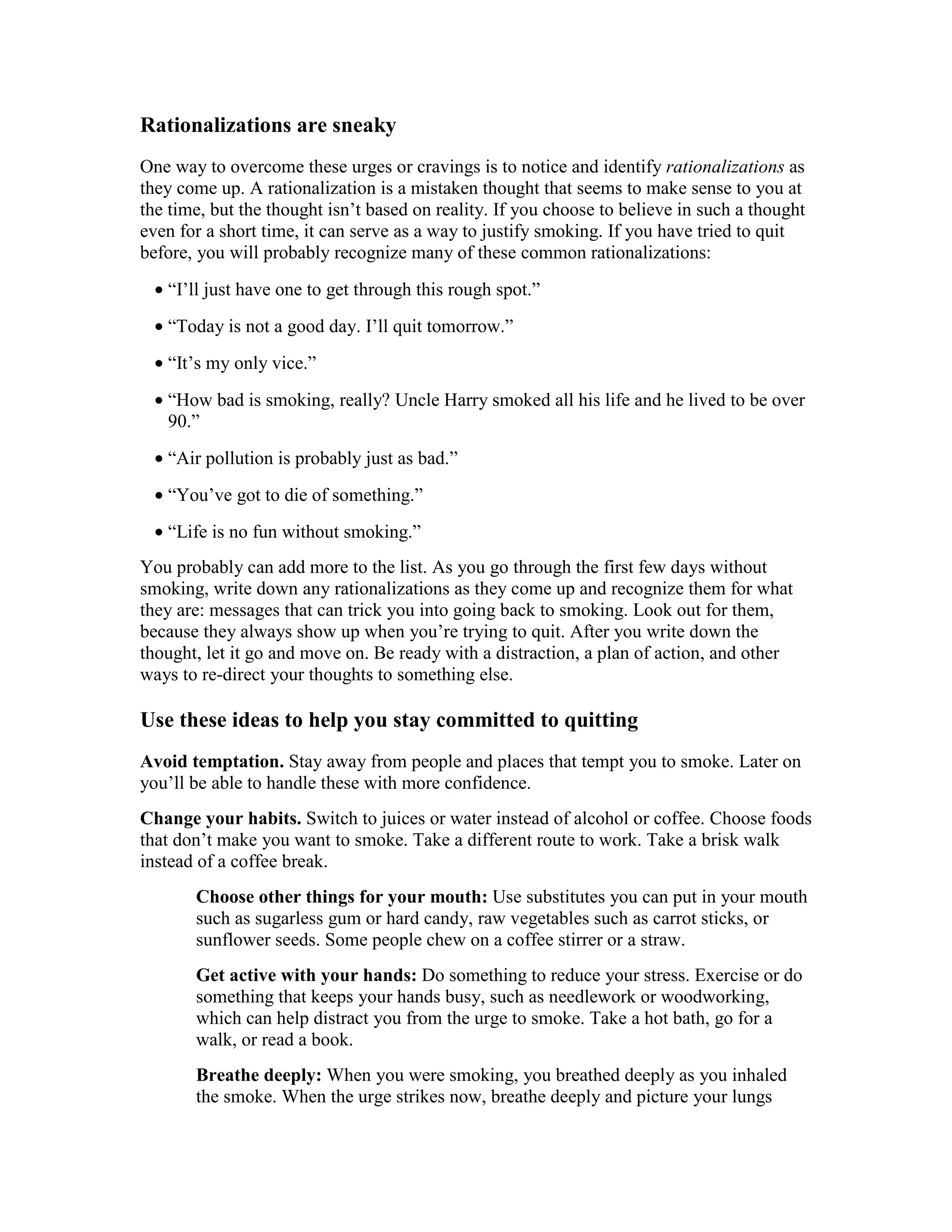 Rationalizations are sneaky
One way to overcome these urges or cravings is to notice and identify rationalizations as
they come up. A rationalization is a mistaken thought that seems to make sense to you at
the time, but the thought isn’t based on reality. If you choose to believe in such a thought
even for a short time, it can serve as a way to justify smoking. If you have tried to quit
before, you will probably recognize many of these common rationalizations:
• “I’ll just have one to get through this rough spot.”
• “Today is not a good day. I’ll quit tomorrow.”
• “It’s my only vice.”
• “How bad is smoking, really? Uncle Harry smoked all his life and he lived to be over
90.”
• “Air pollution is probably just as bad.”
• “You’ve got to die of something.”
• “Life is no fun without smoking.”
You probably can add more to the list. As you go through the first few days without
smoking, write down any rationalizations as they come up and recognize them for what
they are: messages that can trick you into going back to smoking. Look out for them,
because they always show up when you’re trying to quit. After you write down the
thought, let it go and move on. Be ready with a distraction, a plan of action, and other
ways to re-direct your thoughts to something else.
Use these ideas to help you stay committed to quitting
Avoid temptation. Stay away from people and places that tempt you to smoke. Later on
you’ll be able to handle these with more confidence.
Change your habits. Switch to juices or water instead of alcohol or coffee. Choose foods
that don’t make you want to smoke. Take a different route to work. Take a brisk walk
instead of a coffee break.
Choose other things for your mouth: Use substitutes you can put in your mouth
such as sugarless gum or hard candy, raw vegetables such as carrot sticks, or
sunflower seeds. Some people chew on a coffee stirrer or a straw.
Get active with your hands: Do something to reduce your stress. Exercise or do
something that keeps your hands busy, such as needlework or woodworking,
which can help distract you from the urge to smoke. Take a hot bath, go for a
walk, or read a book.
Breathe deeply: When you were smoking, you breathed deeply as you inhaled
the smoke. When the urge strikes now, breathe deeply and picture your lungs
 