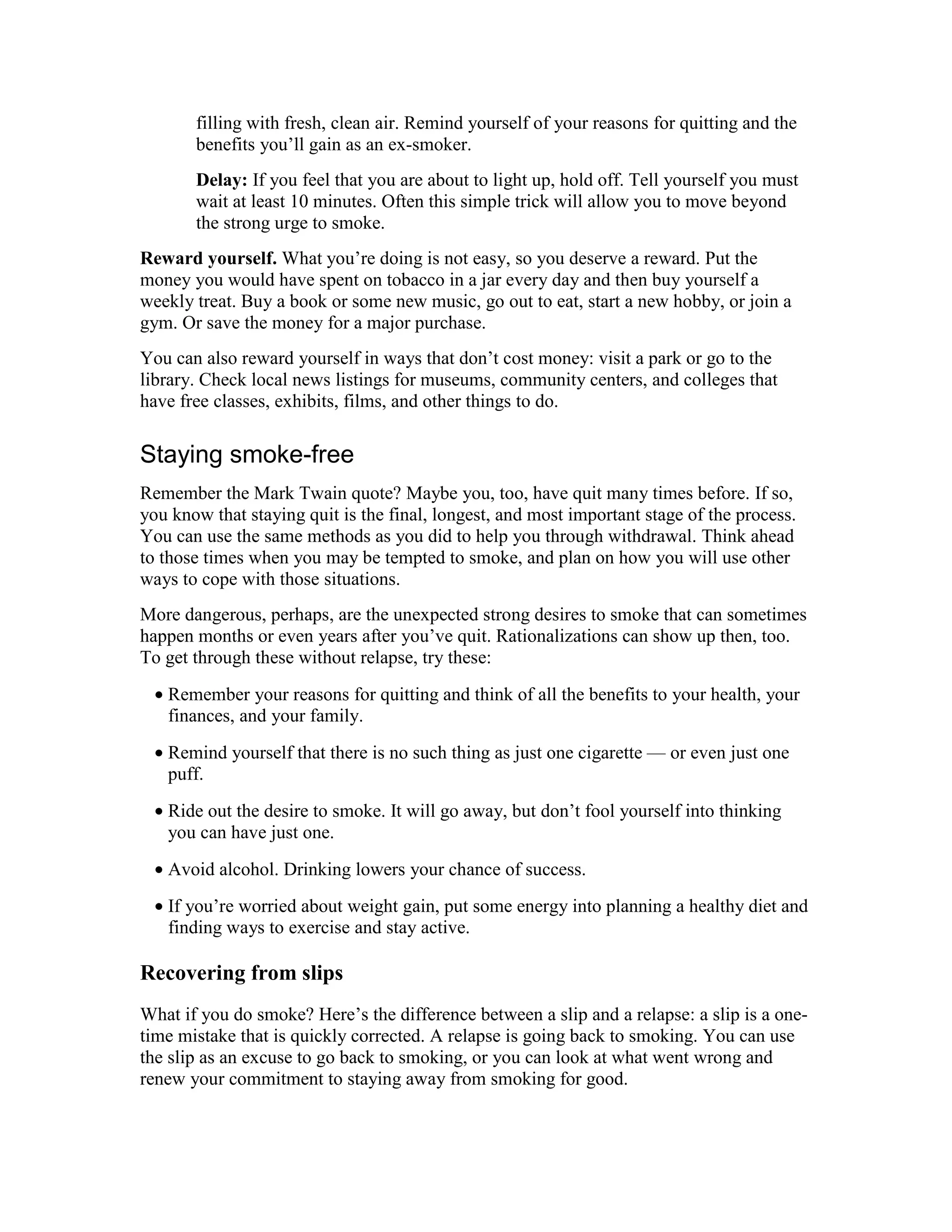 filling with fresh, clean air. Remind yourself of your reasons for quitting and the
benefits you’ll gain as an ex-smoker.
Delay: If you feel that you are about to light up, hold off. Tell yourself you must
wait at least 10 minutes. Often this simple trick will allow you to move beyond
the strong urge to smoke.
Reward yourself. What you’re doing is not easy, so you deserve a reward. Put the
money you would have spent on tobacco in a jar every day and then buy yourself a
weekly treat. Buy a book or some new music, go out to eat, start a new hobby, or join a
gym. Or save the money for a major purchase.
You can also reward yourself in ways that don’t cost money: visit a park or go to the
library. Check local news listings for museums, community centers, and colleges that
have free classes, exhibits, films, and other things to do.
Staying smoke-free
Remember the Mark Twain quote? Maybe you, too, have quit many times before. If so,
you know that staying quit is the final, longest, and most important stage of the process.
You can use the same methods as you did to help you through withdrawal. Think ahead
to those times when you may be tempted to smoke, and plan on how you will use other
ways to cope with those situations.
More dangerous, perhaps, are the unexpected strong desires to smoke that can sometimes
happen months or even years after you’ve quit. Rationalizations can show up then, too.
To get through these without relapse, try these:
• Remember your reasons for quitting and think of all the benefits to your health, your
finances, and your family.
• Remind yourself that there is no such thing as just one cigarette — or even just one
puff.
• Ride out the desire to smoke. It will go away, but don’t fool yourself into thinking
you can have just one.
• Avoid alcohol. Drinking lowers your chance of success.
• If you’re worried about weight gain, put some energy into planning a healthy diet and
finding ways to exercise and stay active.
Recovering from slips
What if you do smoke? Here’s the difference between a slip and a relapse: a slip is a one-
time mistake that is quickly corrected. A relapse is going back to smoking. You can use
the slip as an excuse to go back to smoking, or you can look at what went wrong and
renew your commitment to staying away from smoking for good.
 