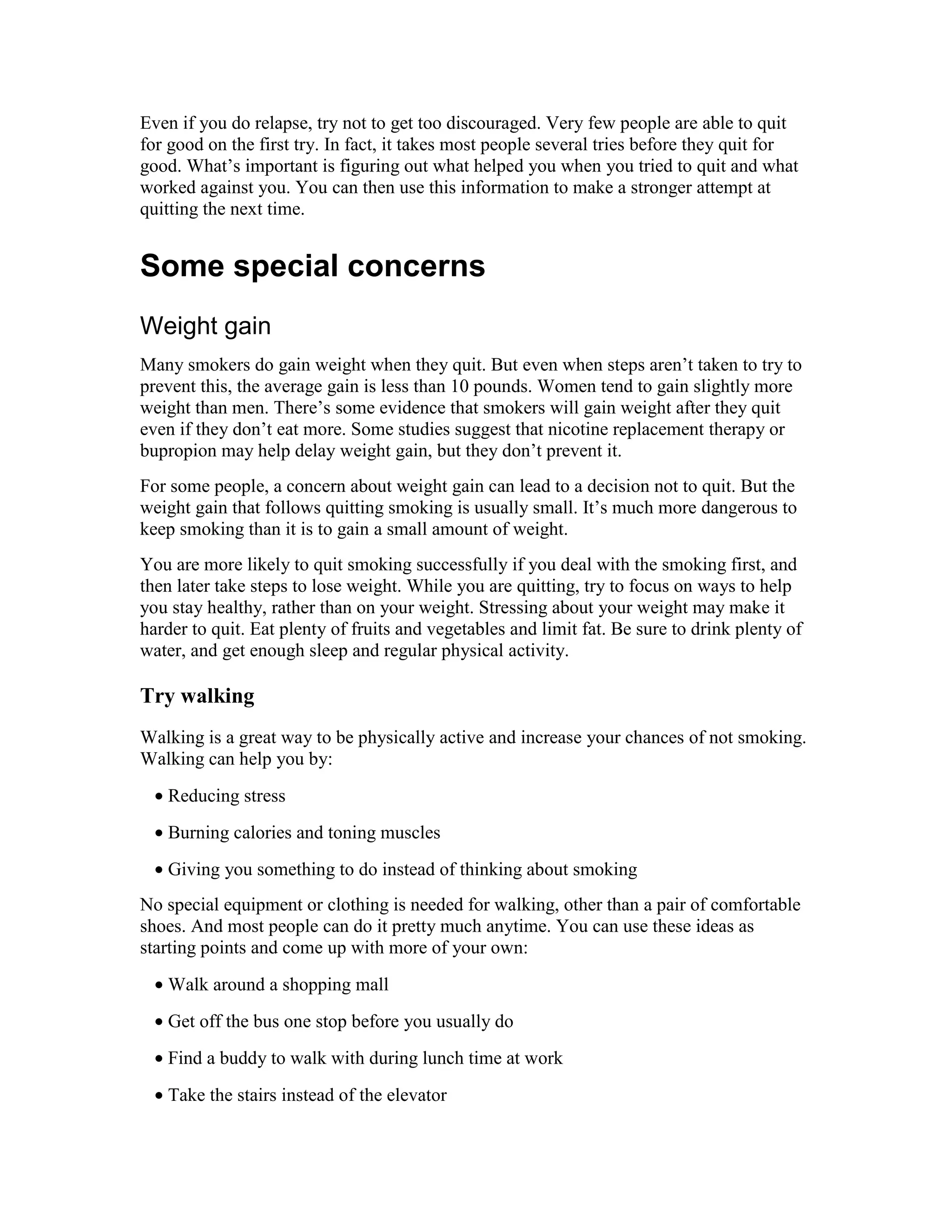 Even if you do relapse, try not to get too discouraged. Very few people are able to quit
for good on the first try. In fact, it takes most people several tries before they quit for
good. What’s important is figuring out what helped you when you tried to quit and what
worked against you. You can then use this information to make a stronger attempt at
quitting the next time.
Some special concerns
Weight gain
Many smokers do gain weight when they quit. But even when steps aren’t taken to try to
prevent this, the average gain is less than 10 pounds. Women tend to gain slightly more
weight than men. There’s some evidence that smokers will gain weight after they quit
even if they don’t eat more. Some studies suggest that nicotine replacement therapy or
bupropion may help delay weight gain, but they don’t prevent it.
For some people, a concern about weight gain can lead to a decision not to quit. But the
weight gain that follows quitting smoking is usually small. It’s much more dangerous to
keep smoking than it is to gain a small amount of weight.
You are more likely to quit smoking successfully if you deal with the smoking first, and
then later take steps to lose weight. While you are quitting, try to focus on ways to help
you stay healthy, rather than on your weight. Stressing about your weight may make it
harder to quit. Eat plenty of fruits and vegetables and limit fat. Be sure to drink plenty of
water, and get enough sleep and regular physical activity.
Try walking
Walking is a great way to be physically active and increase your chances of not smoking.
Walking can help you by:
• Reducing stress
• Burning calories and toning muscles
• Giving you something to do instead of thinking about smoking
No special equipment or clothing is needed for walking, other than a pair of comfortable
shoes. And most people can do it pretty much anytime. You can use these ideas as
starting points and come up with more of your own:
• Walk around a shopping mall
• Get off the bus one stop before you usually do
• Find a buddy to walk with during lunch time at work
• Take the stairs instead of the elevator
 