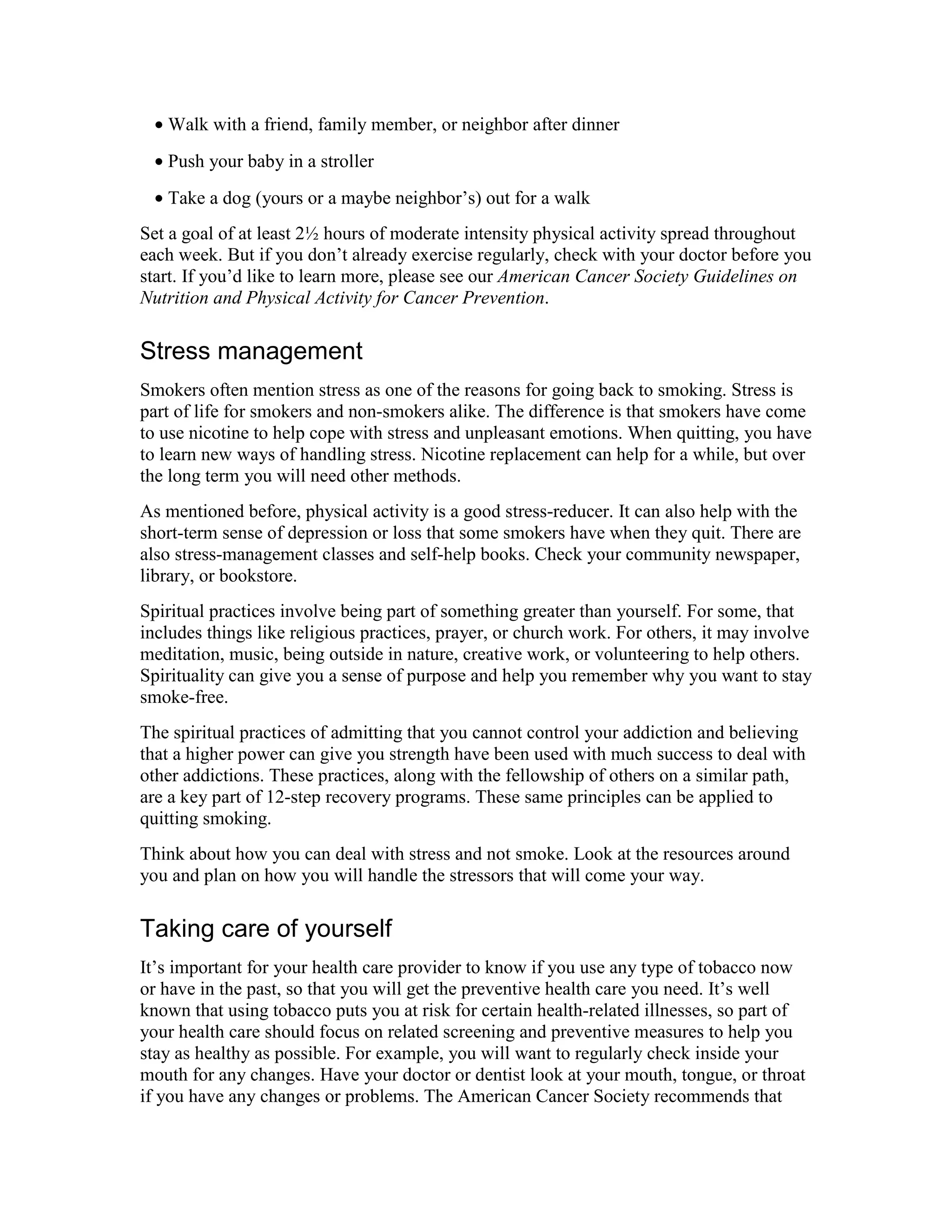 • Walk with a friend, family member, or neighbor after dinner
• Push your baby in a stroller
• Take a dog (yours or a maybe neighbor’s) out for a walk
Set a goal of at least 2½ hours of moderate intensity physical activity spread throughout
each week. But if you don’t already exercise regularly, check with your doctor before you
start. If you’d like to learn more, please see our American Cancer Society Guidelines on
Nutrition and Physical Activity for Cancer Prevention.
Stress management
Smokers often mention stress as one of the reasons for going back to smoking. Stress is
part of life for smokers and non-smokers alike. The difference is that smokers have come
to use nicotine to help cope with stress and unpleasant emotions. When quitting, you have
to learn new ways of handling stress. Nicotine replacement can help for a while, but over
the long term you will need other methods.
As mentioned before, physical activity is a good stress-reducer. It can also help with the
short-term sense of depression or loss that some smokers have when they quit. There are
also stress-management classes and self-help books. Check your community newspaper,
library, or bookstore.
Spiritual practices involve being part of something greater than yourself. For some, that
includes things like religious practices, prayer, or church work. For others, it may involve
meditation, music, being outside in nature, creative work, or volunteering to help others.
Spirituality can give you a sense of purpose and help you remember why you want to stay
smoke-free.
The spiritual practices of admitting that you cannot control your addiction and believing
that a higher power can give you strength have been used with much success to deal with
other addictions. These practices, along with the fellowship of others on a similar path,
are a key part of 12-step recovery programs. These same principles can be applied to
quitting smoking.
Think about how you can deal with stress and not smoke. Look at the resources around
you and plan on how you will handle the stressors that will come your way.
Taking care of yourself
It’s important for your health care provider to know if you use any type of tobacco now
or have in the past, so that you will get the preventive health care you need. It’s well
known that using tobacco puts you at risk for certain health-related illnesses, so part of
your health care should focus on related screening and preventive measures to help you
stay as healthy as possible. For example, you will want to regularly check inside your
mouth for any changes. Have your doctor or dentist look at your mouth, tongue, or throat
if you have any changes or problems. The American Cancer Society recommends that
 