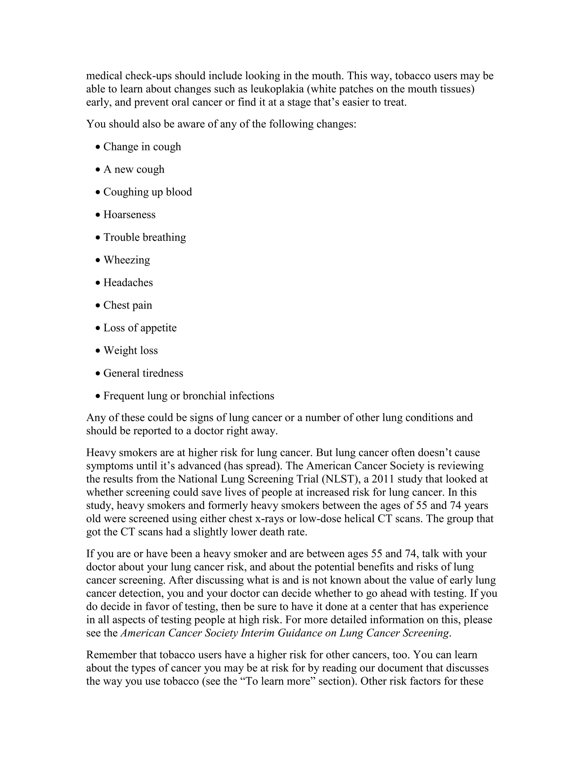 medical check-ups should include looking in the mouth. This way, tobacco users may be
able to learn about changes such as leukoplakia (white patches on the mouth tissues)
early, and prevent oral cancer or find it at a stage that’s easier to treat.
You should also be aware of any of the following changes:
• Change in cough
• A new cough
• Coughing up blood
• Hoarseness
• Trouble breathing
• Wheezing
• Headaches
• Chest pain
• Loss of appetite
• Weight loss
• General tiredness
• Frequent lung or bronchial infections
Any of these could be signs of lung cancer or a number of other lung conditions and
should be reported to a doctor right away.
Heavy smokers are at higher risk for lung cancer. But lung cancer often doesn’t cause
symptoms until it’s advanced (has spread). The American Cancer Society is reviewing
the results from the National Lung Screening Trial (NLST), a 2011 study that looked at
whether screening could save lives of people at increased risk for lung cancer. In this
study, heavy smokers and formerly heavy smokers between the ages of 55 and 74 years
old were screened using either chest x-rays or low-dose helical CT scans. The group that
got the CT scans had a slightly lower death rate.
If you are or have been a heavy smoker and are between ages 55 and 74, talk with your
doctor about your lung cancer risk, and about the potential benefits and risks of lung
cancer screening. After discussing what is and is not known about the value of early lung
cancer detection, you and your doctor can decide whether to go ahead with testing. If you
do decide in favor of testing, then be sure to have it done at a center that has experience
in all aspects of testing people at high risk. For more detailed information on this, please
see the American Cancer Society Interim Guidance on Lung Cancer Screening.
Remember that tobacco users have a higher risk for other cancers, too. You can learn
about the types of cancer you may be at risk for by reading our document that discusses
the way you use tobacco (see the “To learn more” section). Other risk factors for these
 