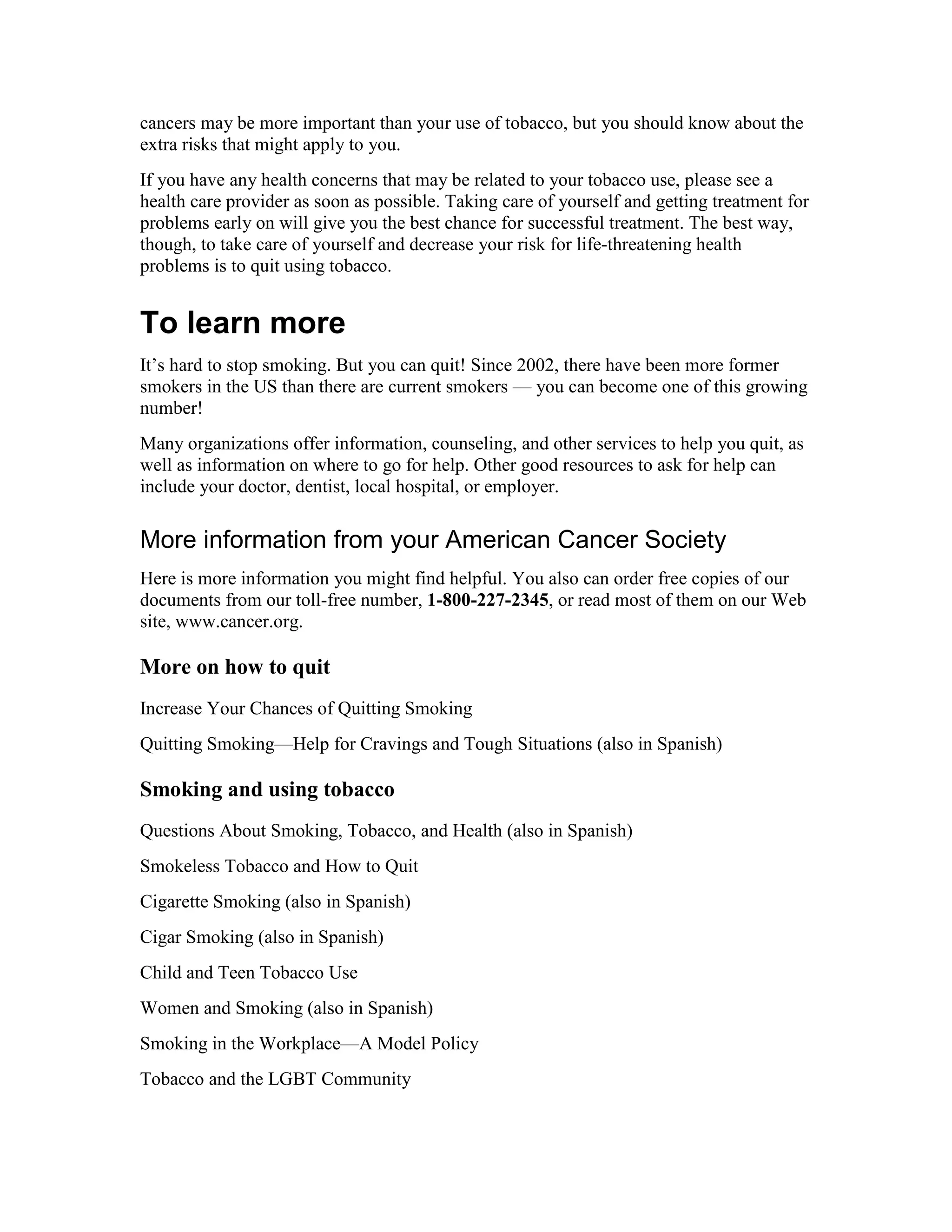 cancers may be more important than your use of tobacco, but you should know about the
extra risks that might apply to you.
If you have any health concerns that may be related to your tobacco use, please see a
health care provider as soon as possible. Taking care of yourself and getting treatment for
problems early on will give you the best chance for successful treatment. The best way,
though, to take care of yourself and decrease your risk for life-threatening health
problems is to quit using tobacco.
To learn more
It’s hard to stop smoking. But you can quit! Since 2002, there have been more former
smokers in the US than there are current smokers — you can become one of this growing
number!
Many organizations offer information, counseling, and other services to help you quit, as
well as information on where to go for help. Other good resources to ask for help can
include your doctor, dentist, local hospital, or employer.
More information from your American Cancer Society
Here is more information you might find helpful. You also can order free copies of our
documents from our toll-free number, 1-800-227-2345, or read most of them on our Web
site, www.cancer.org.
More on how to quit
Increase Your Chances of Quitting Smoking
Quitting Smoking—Help for Cravings and Tough Situations (also in Spanish)
Smoking and using tobacco
Questions About Smoking, Tobacco, and Health (also in Spanish)
Smokeless Tobacco and How to Quit
Cigarette Smoking (also in Spanish)
Cigar Smoking (also in Spanish)
Child and Teen Tobacco Use
Women and Smoking (also in Spanish)
Smoking in the Workplace—A Model Policy
Tobacco and the LGBT Community
 