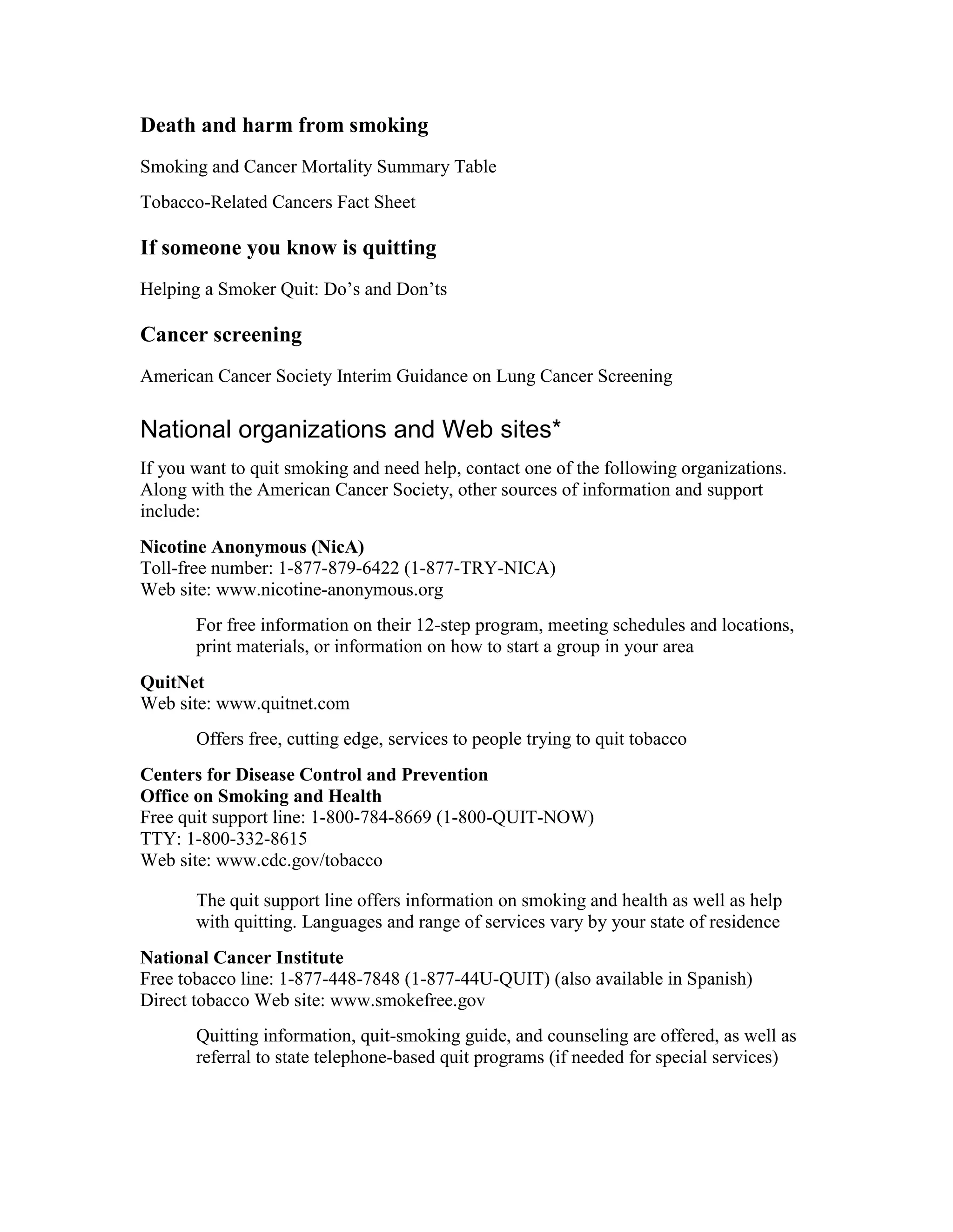 Death and harm from smoking
Smoking and Cancer Mortality Summary Table
Tobacco-Related Cancers Fact Sheet
If someone you know is quitting
Helping a Smoker Quit: Do’s and Don’ts
Cancer screening
American Cancer Society Interim Guidance on Lung Cancer Screening
National organizations and Web sites*
If you want to quit smoking and need help, contact one of the following organizations.
Along with the American Cancer Society, other sources of information and support
include:
Nicotine Anonymous (NicA)
Toll-free number: 1-877-879-6422 (1-877-TRY-NICA)
Web site: www.nicotine-anonymous.org
For free information on their 12-step program, meeting schedules and locations,
print materials, or information on how to start a group in your area
QuitNet
Web site: www.quitnet.com
Offers free, cutting edge, services to people trying to quit tobacco
Centers for Disease Control and Prevention
Office on Smoking and Health
Free quit support line: 1-800-784-8669 (1-800-QUIT-NOW)
TTY: 1-800-332-8615
Web site: www.cdc.gov/tobacco
The quit support line offers information on smoking and health as well as help
with quitting. Languages and range of services vary by your state of residence
National Cancer Institute
Free tobacco line: 1-877-448-7848 (1-877-44U-QUIT) (also available in Spanish)
Direct tobacco Web site: www.smokefree.gov
Quitting information, quit-smoking guide, and counseling are offered, as well as
referral to state telephone-based quit programs (if needed for special services)
 