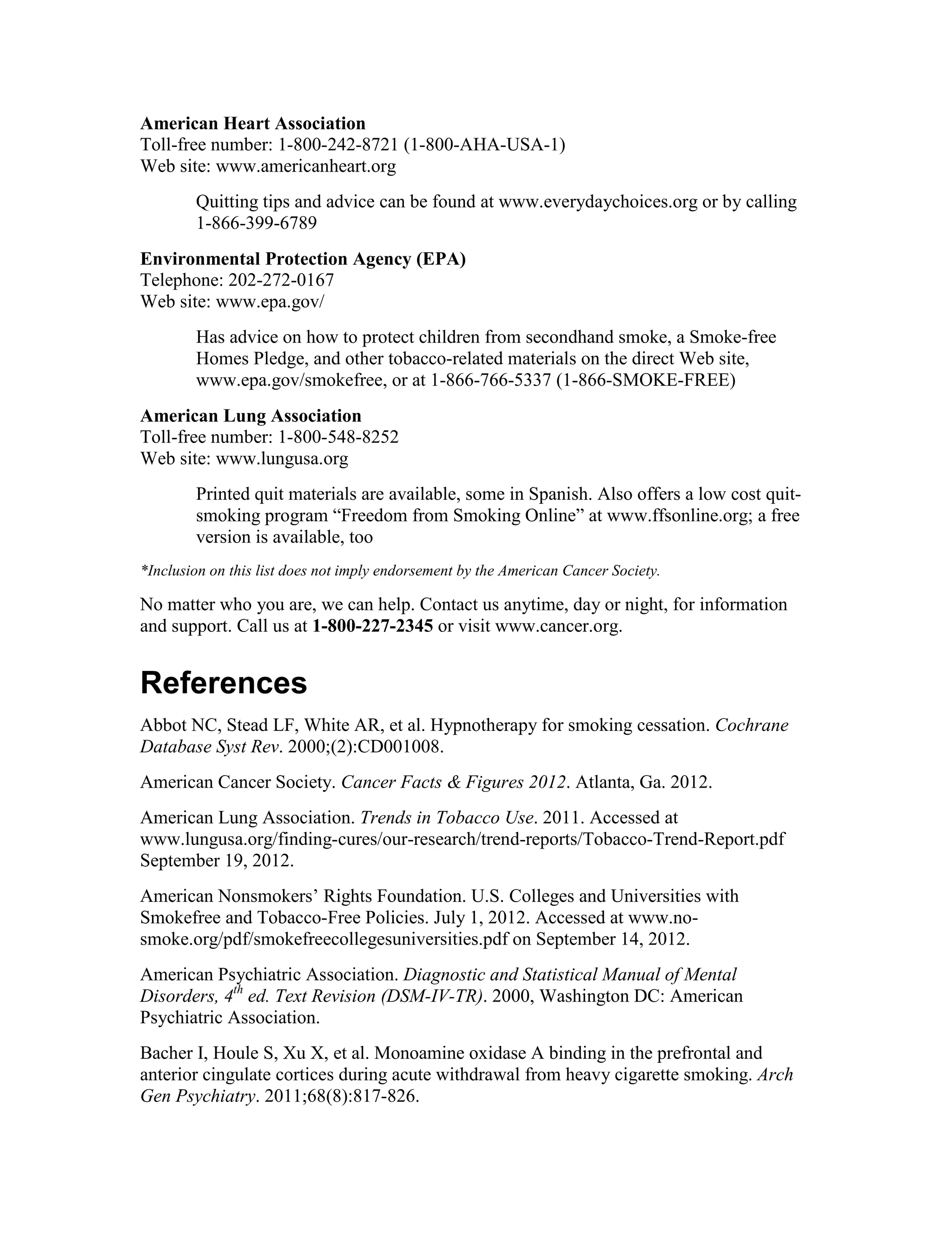 American Heart Association
Toll-free number: 1-800-242-8721 (1-800-AHA-USA-1)
Web site: www.americanheart.org
Quitting tips and advice can be found at www.everydaychoices.org or by calling
1-866-399-6789
Environmental Protection Agency (EPA)
Telephone: 202-272-0167
Web site: www.epa.gov/
Has advice on how to protect children from secondhand smoke, a Smoke-free
Homes Pledge, and other tobacco-related materials on the direct Web site,
www.epa.gov/smokefree, or at 1-866-766-5337 (1-866-SMOKE-FREE)
American Lung Association
Toll-free number: 1-800-548-8252
Web site: www.lungusa.org
Printed quit materials are available, some in Spanish. Also offers a low cost quit-
smoking program “Freedom from Smoking Online” at www.ffsonline.org; a free
version is available, too
*Inclusion on this list does not imply endorsement by the American Cancer Society.
No matter who you are, we can help. Contact us anytime, day or night, for information
and support. Call us at 1-800-227-2345 or visit www.cancer.org.
References
Abbot NC, Stead LF, White AR, et al. Hypnotherapy for smoking cessation. Cochrane
Database Syst Rev. 2000;(2):CD001008.
American Cancer Society. Cancer Facts & Figures 2012. Atlanta, Ga. 2012.
American Lung Association. Trends in Tobacco Use. 2011. Accessed at
www.lungusa.org/finding-cures/our-research/trend-reports/Tobacco-Trend-Report.pdf
September 19, 2012.
American Nonsmokers’ Rights Foundation. U.S. Colleges and Universities with
Smokefree and Tobacco-Free Policies. July 1, 2012. Accessed at www.no-
smoke.org/pdf/smokefreecollegesuniversities.pdf on September 14, 2012.
American Psychiatric Association. Diagnostic and Statistical Manual of Mental
Disorders, 4th
ed. Text Revision (DSM-IV-TR). 2000, Washington DC: American
Psychiatric Association.
Bacher I, Houle S, Xu X, et al. Monoamine oxidase A binding in the prefrontal and
anterior cingulate cortices during acute withdrawal from heavy cigarette smoking. Arch
Gen Psychiatry. 2011;68(8):817-826.
 
