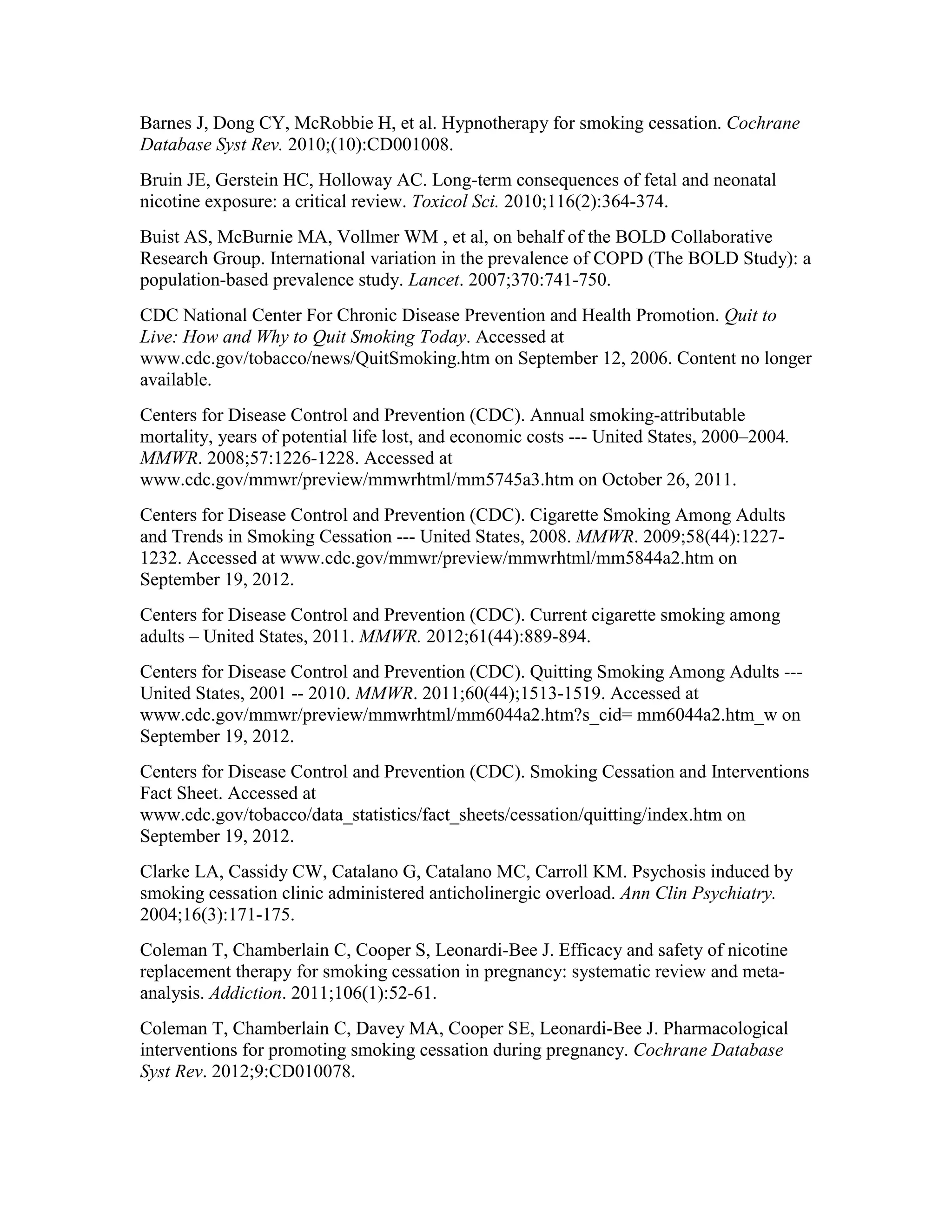 Barnes J, Dong CY, McRobbie H, et al. Hypnotherapy for smoking cessation. Cochrane
Database Syst Rev. 2010;(10):CD001008.
Bruin JE, Gerstein HC, Holloway AC. Long-term consequences of fetal and neonatal
nicotine exposure: a critical review. Toxicol Sci. 2010;116(2):364-374.
Buist AS, McBurnie MA, Vollmer WM , et al, on behalf of the BOLD Collaborative
Research Group. International variation in the prevalence of COPD (The BOLD Study): a
population-based prevalence study. Lancet. 2007;370:741-750.
CDC National Center For Chronic Disease Prevention and Health Promotion. Quit to
Live: How and Why to Quit Smoking Today. Accessed at
www.cdc.gov/tobacco/news/QuitSmoking.htm on September 12, 2006. Content no longer
available.
Centers for Disease Control and Prevention (CDC). Annual smoking-attributable
mortality, years of potential life lost, and economic costs --- United States, 2000–2004.
MMWR. 2008;57:1226-1228. Accessed at
www.cdc.gov/mmwr/preview/mmwrhtml/mm5745a3.htm on October 26, 2011.
Centers for Disease Control and Prevention (CDC). Cigarette Smoking Among Adults
and Trends in Smoking Cessation --- United States, 2008. MMWR. 2009;58(44):1227-
1232. Accessed at www.cdc.gov/mmwr/preview/mmwrhtml/mm5844a2.htm on
September 19, 2012.
Centers for Disease Control and Prevention (CDC). Current cigarette smoking among
adults – United States, 2011. MMWR. 2012;61(44):889-894.
Centers for Disease Control and Prevention (CDC). Quitting Smoking Among Adults ---
United States, 2001 -- 2010. MMWR. 2011;60(44);1513-1519. Accessed at
www.cdc.gov/mmwr/preview/mmwrhtml/mm6044a2.htm?s_cid= mm6044a2.htm_w on
September 19, 2012.
Centers for Disease Control and Prevention (CDC). Smoking Cessation and Interventions
Fact Sheet. Accessed at
www.cdc.gov/tobacco/data_statistics/fact_sheets/cessation/quitting/index.htm on
September 19, 2012.
Clarke LA, Cassidy CW, Catalano G, Catalano MC, Carroll KM. Psychosis induced by
smoking cessation clinic administered anticholinergic overload. Ann Clin Psychiatry.
2004;16(3):171-175.
Coleman T, Chamberlain C, Cooper S, Leonardi-Bee J. Efficacy and safety of nicotine
replacement therapy for smoking cessation in pregnancy: systematic review and meta-
analysis. Addiction. 2011;106(1):52-61.
Coleman T, Chamberlain C, Davey MA, Cooper SE, Leonardi-Bee J. Pharmacological
interventions for promoting smoking cessation during pregnancy. Cochrane Database
Syst Rev. 2012;9:CD010078.
 