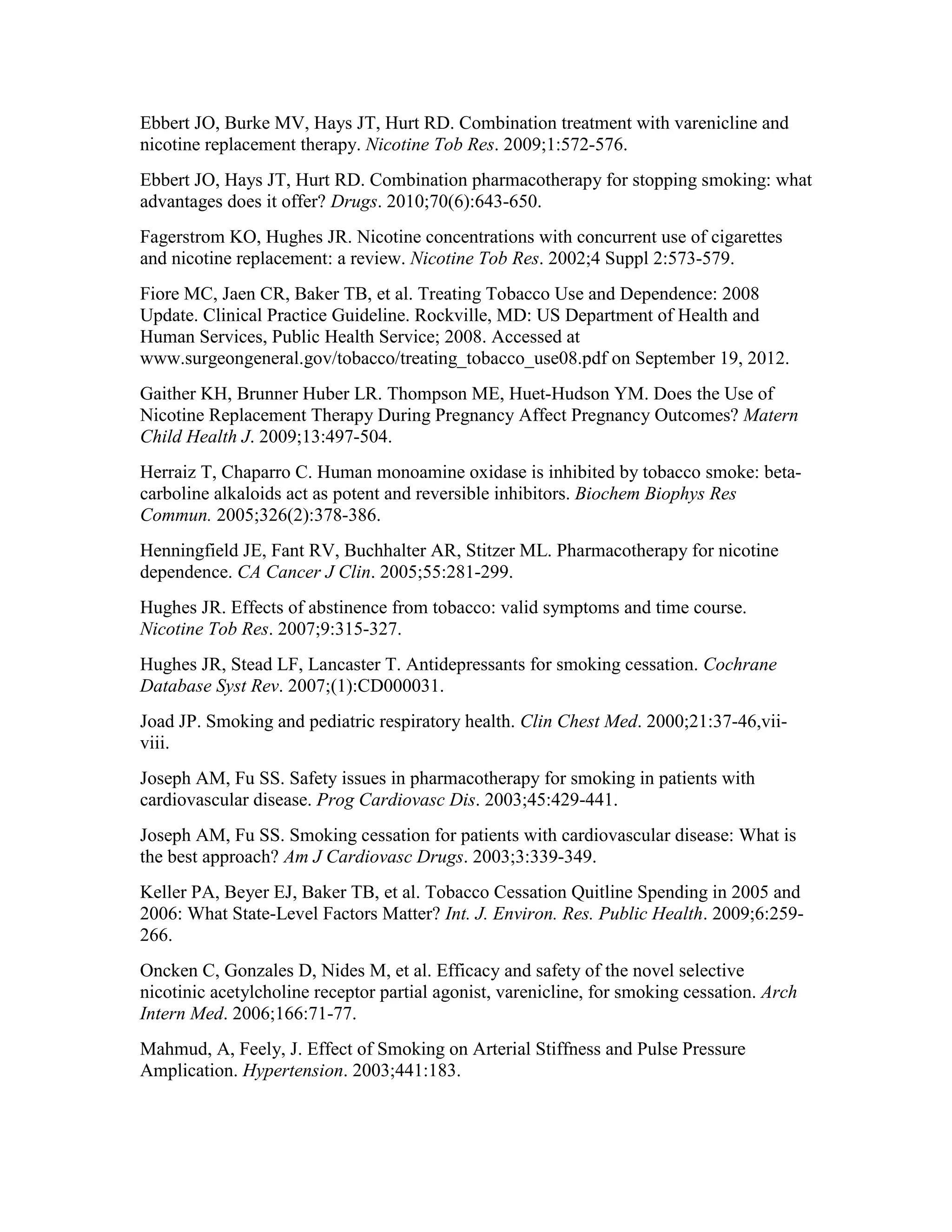 Ebbert JO, Burke MV, Hays JT, Hurt RD. Combination treatment with varenicline and
nicotine replacement therapy. Nicotine Tob Res. 2009;1:572-576.
Ebbert JO, Hays JT, Hurt RD. Combination pharmacotherapy for stopping smoking: what
advantages does it offer? Drugs. 2010;70(6):643-650.
Fagerstrom KO, Hughes JR. Nicotine concentrations with concurrent use of cigarettes
and nicotine replacement: a review. Nicotine Tob Res. 2002;4 Suppl 2:573-579.
Fiore MC, Jaen CR, Baker TB, et al. Treating Tobacco Use and Dependence: 2008
Update. Clinical Practice Guideline. Rockville, MD: US Department of Health and
Human Services, Public Health Service; 2008. Accessed at
www.surgeongeneral.gov/tobacco/treating_tobacco_use08.pdf on September 19, 2012.
Gaither KH, Brunner Huber LR. Thompson ME, Huet-Hudson YM. Does the Use of
Nicotine Replacement Therapy During Pregnancy Affect Pregnancy Outcomes? Matern
Child Health J. 2009;13:497-504.
Herraiz T, Chaparro C. Human monoamine oxidase is inhibited by tobacco smoke: beta-
carboline alkaloids act as potent and reversible inhibitors. Biochem Biophys Res
Commun. 2005;326(2):378-386.
Henningfield JE, Fant RV, Buchhalter AR, Stitzer ML. Pharmacotherapy for nicotine
dependence. CA Cancer J Clin. 2005;55:281-299.
Hughes JR. Effects of abstinence from tobacco: valid symptoms and time course.
Nicotine Tob Res. 2007;9:315-327.
Hughes JR, Stead LF, Lancaster T. Antidepressants for smoking cessation. Cochrane
Database Syst Rev. 2007;(1):CD000031.
Joad JP. Smoking and pediatric respiratory health. Clin Chest Med. 2000;21:37-46,vii-
viii.
Joseph AM, Fu SS. Safety issues in pharmacotherapy for smoking in patients with
cardiovascular disease. Prog Cardiovasc Dis. 2003;45:429-441.
Joseph AM, Fu SS. Smoking cessation for patients with cardiovascular disease: What is
the best approach? Am J Cardiovasc Drugs. 2003;3:339-349.
Keller PA, Beyer EJ, Baker TB, et al. Tobacco Cessation Quitline Spending in 2005 and
2006: What State-Level Factors Matter? Int. J. Environ. Res. Public Health. 2009;6:259-
266.
Oncken C, Gonzales D, Nides M, et al. Efficacy and safety of the novel selective
nicotinic acetylcholine receptor partial agonist, varenicline, for smoking cessation. Arch
Intern Med. 2006;166:71-77.
Mahmud, A, Feely, J. Effect of Smoking on Arterial Stiffness and Pulse Pressure
Amplication. Hypertension. 2003;441:183.
 