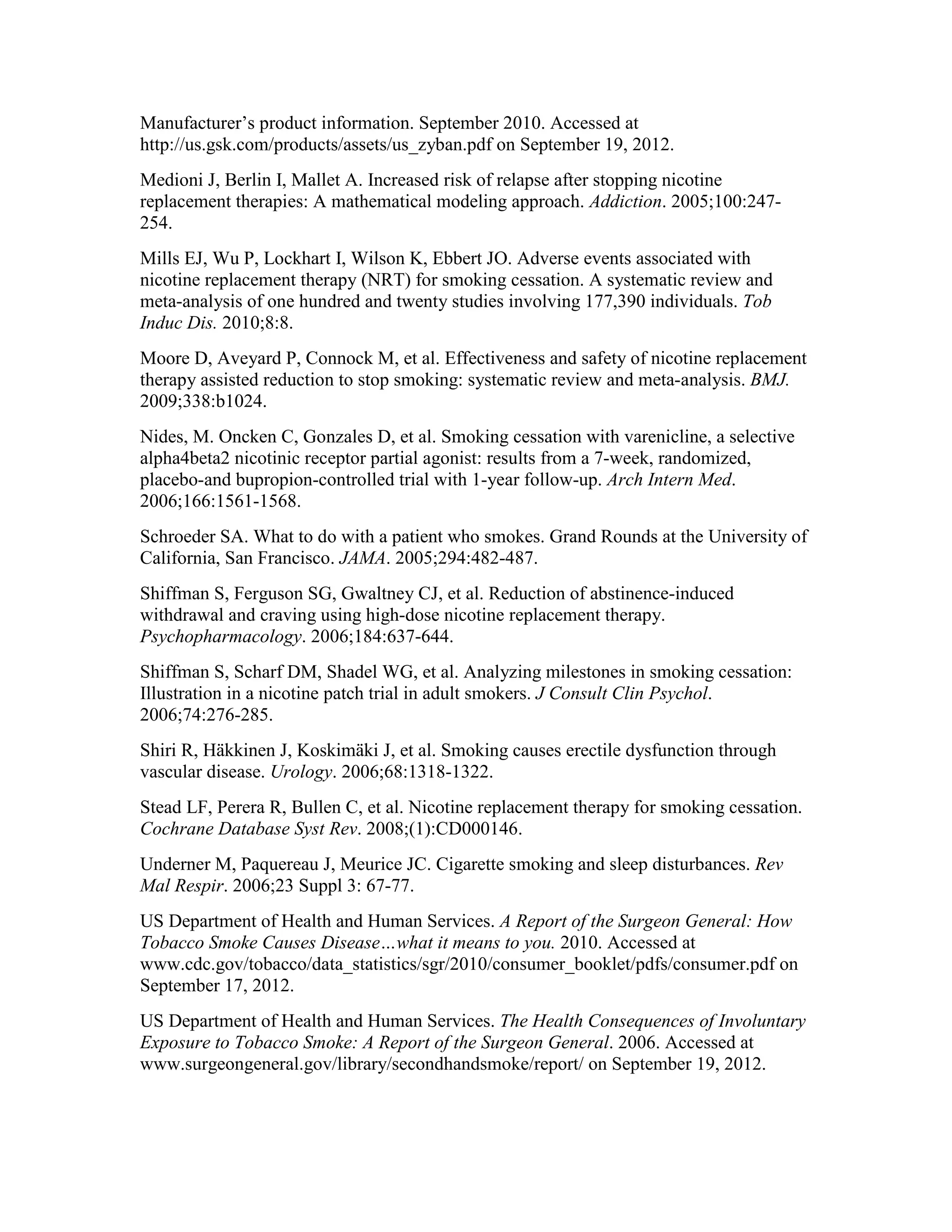 Manufacturer’s product information. September 2010. Accessed at
http://us.gsk.com/products/assets/us_zyban.pdf on September 19, 2012.
Medioni J, Berlin I, Mallet A. Increased risk of relapse after stopping nicotine
replacement therapies: A mathematical modeling approach. Addiction. 2005;100:247-
254.
Mills EJ, Wu P, Lockhart I, Wilson K, Ebbert JO. Adverse events associated with
nicotine replacement therapy (NRT) for smoking cessation. A systematic review and
meta-analysis of one hundred and twenty studies involving 177,390 individuals. Tob
Induc Dis. 2010;8:8.
Moore D, Aveyard P, Connock M, et al. Effectiveness and safety of nicotine replacement
therapy assisted reduction to stop smoking: systematic review and meta-analysis. BMJ.
2009;338:b1024.
Nides, M. Oncken C, Gonzales D, et al. Smoking cessation with varenicline, a selective
alpha4beta2 nicotinic receptor partial agonist: results from a 7-week, randomized,
placebo-and bupropion-controlled trial with 1-year follow-up. Arch Intern Med.
2006;166:1561-1568.
Schroeder SA. What to do with a patient who smokes. Grand Rounds at the University of
California, San Francisco. JAMA. 2005;294:482-487.
Shiffman S, Ferguson SG, Gwaltney CJ, et al. Reduction of abstinence-induced
withdrawal and craving using high-dose nicotine replacement therapy.
Psychopharmacology. 2006;184:637-644.
Shiffman S, Scharf DM, Shadel WG, et al. Analyzing milestones in smoking cessation:
Illustration in a nicotine patch trial in adult smokers. J Consult Clin Psychol.
2006;74:276-285.
Shiri R, Häkkinen J, Koskimäki J, et al. Smoking causes erectile dysfunction through
vascular disease. Urology. 2006;68:1318-1322.
Stead LF, Perera R, Bullen C, et al. Nicotine replacement therapy for smoking cessation.
Cochrane Database Syst Rev. 2008;(1):CD000146.
Underner M, Paquereau J, Meurice JC. Cigarette smoking and sleep disturbances. Rev
Mal Respir. 2006;23 Suppl 3: 67-77.
US Department of Health and Human Services. A Report of the Surgeon General: How
Tobacco Smoke Causes Disease…what it means to you. 2010. Accessed at
www.cdc.gov/tobacco/data_statistics/sgr/2010/consumer_booklet/pdfs/consumer.pdf on
September 17, 2012.
US Department of Health and Human Services. The Health Consequences of Involuntary
Exposure to Tobacco Smoke: A Report of the Surgeon General. 2006. Accessed at
www.surgeongeneral.gov/library/secondhandsmoke/report/ on September 19, 2012.
 