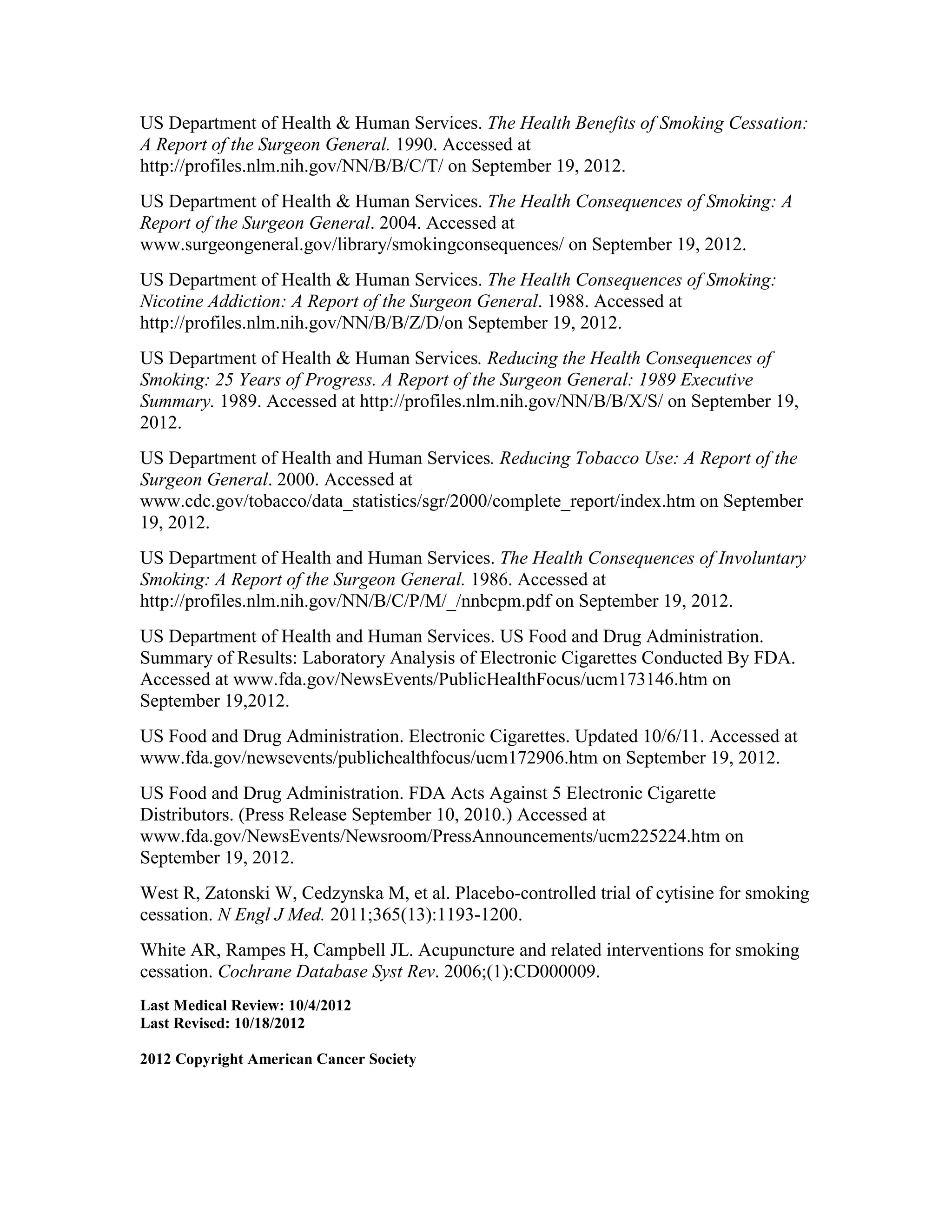 US Department of Health & Human Services. The Health Benefits of Smoking Cessation:
A Report of the Surgeon General. 1990. Accessed at
http://profiles.nlm.nih.gov/NN/B/B/C/T/ on September 19, 2012.
US Department of Health & Human Services. The Health Consequences of Smoking: A
Report of the Surgeon General. 2004. Accessed at
www.surgeongeneral.gov/library/smokingconsequences/ on September 19, 2012.
US Department of Health & Human Services. The Health Consequences of Smoking:
Nicotine Addiction: A Report of the Surgeon General. 1988. Accessed at
http://profiles.nlm.nih.gov/NN/B/B/Z/D/on September 19, 2012.
US Department of Health & Human Services. Reducing the Health Consequences of
Smoking: 25 Years of Progress. A Report of the Surgeon General: 1989 Executive
Summary. 1989. Accessed at http://profiles.nlm.nih.gov/NN/B/B/X/S/ on September 19,
2012.
US Department of Health and Human Services. Reducing Tobacco Use: A Report of the
Surgeon General. 2000. Accessed at
www.cdc.gov/tobacco/data_statistics/sgr/2000/complete_report/index.htm on September
19, 2012.
US Department of Health and Human Services. The Health Consequences of Involuntary
Smoking: A Report of the Surgeon General. 1986. Accessed at
http://profiles.nlm.nih.gov/NN/B/C/P/M/_/nnbcpm.pdf on September 19, 2012.
US Department of Health and Human Services. US Food and Drug Administration.
Summary of Results: Laboratory Analysis of Electronic Cigarettes Conducted By FDA.
Accessed at www.fda.gov/NewsEvents/PublicHealthFocus/ucm173146.htm on
September 19,2012.
US Food and Drug Administration. Electronic Cigarettes. Updated 10/6/11. Accessed at
www.fda.gov/newsevents/publichealthfocus/ucm172906.htm on September 19, 2012.
US Food and Drug Administration. FDA Acts Against 5 Electronic Cigarette
Distributors. (Press Release September 10, 2010.) Accessed at
www.fda.gov/NewsEvents/Newsroom/PressAnnouncements/ucm225224.htm on
September 19, 2012.
West R, Zatonski W, Cedzynska M, et al. Placebo-controlled trial of cytisine for smoking
cessation. N Engl J Med. 2011;365(13):1193-1200.
White AR, Rampes H, Campbell JL. Acupuncture and related interventions for smoking
cessation. Cochrane Database Syst Rev. 2006;(1):CD000009.
Last Medical Review: 10/4/2012
Last Revised: 10/18/2012
2012 Copyright American Cancer Society
 