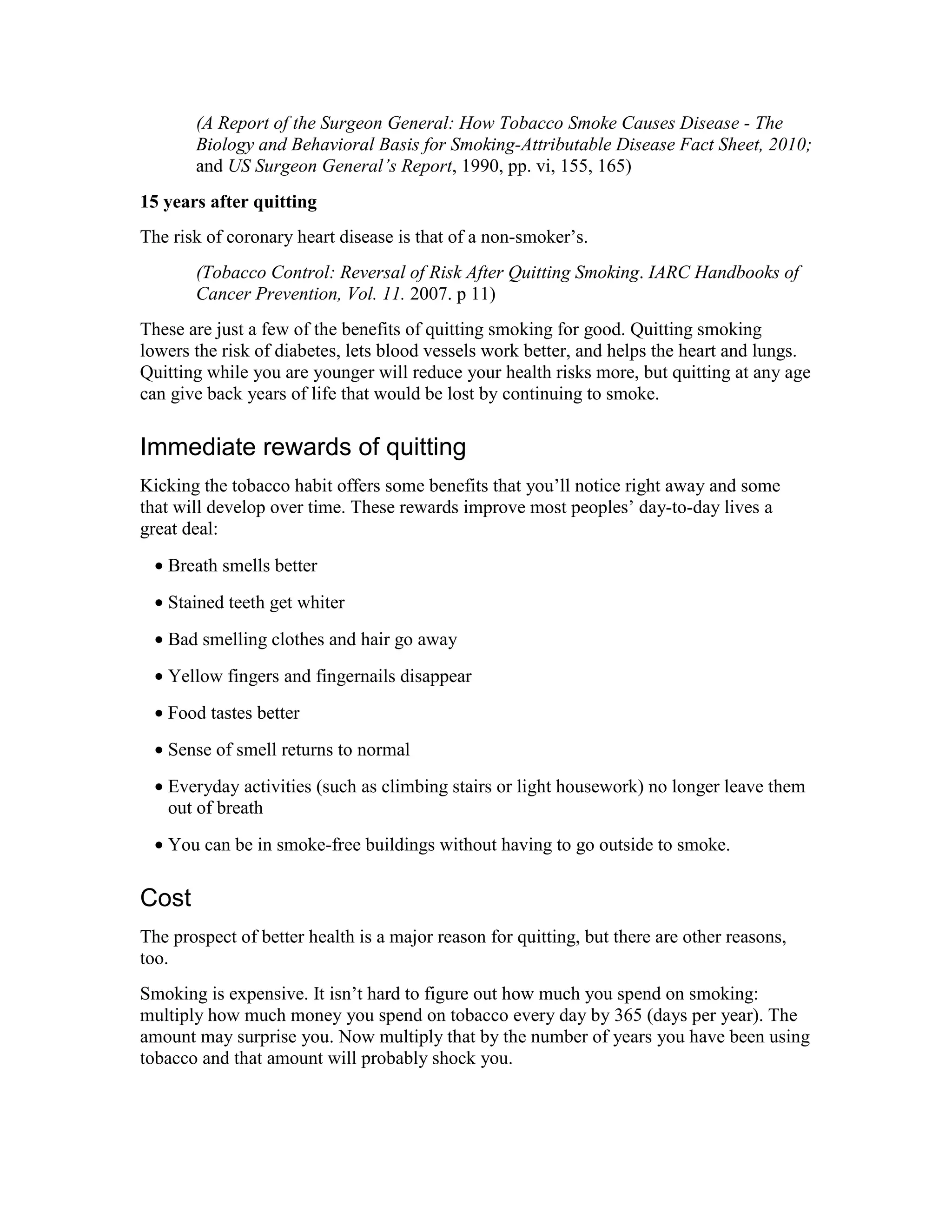 (A Report of the Surgeon General: How Tobacco Smoke Causes Disease - The
Biology and Behavioral Basis for Smoking-Attributable Disease Fact Sheet, 2010;
and US Surgeon General’s Report, 1990, pp. vi, 155, 165)
15 years after quitting
The risk of coronary heart disease is that of a non-smoker’s.
(Tobacco Control: Reversal of Risk After Quitting Smoking. IARC Handbooks of
Cancer Prevention, Vol. 11. 2007. p 11)
These are just a few of the benefits of quitting smoking for good. Quitting smoking
lowers the risk of diabetes, lets blood vessels work better, and helps the heart and lungs.
Quitting while you are younger will reduce your health risks more, but quitting at any age
can give back years of life that would be lost by continuing to smoke.
Immediate rewards of quitting
Kicking the tobacco habit offers some benefits that you’ll notice right away and some
that will develop over time. These rewards improve most peoples’ day-to-day lives a
great deal:
• Breath smells better
• Stained teeth get whiter
• Bad smelling clothes and hair go away
• Yellow fingers and fingernails disappear
• Food tastes better
• Sense of smell returns to normal
• Everyday activities (such as climbing stairs or light housework) no longer leave them
out of breath
• You can be in smoke-free buildings without having to go outside to smoke.
Cost
The prospect of better health is a major reason for quitting, but there are other reasons,
too.
Smoking is expensive. It isn’t hard to figure out how much you spend on smoking:
multiply how much money you spend on tobacco every day by 365 (days per year). The
amount may surprise you. Now multiply that by the number of years you have been using
tobacco and that amount will probably shock you.
 