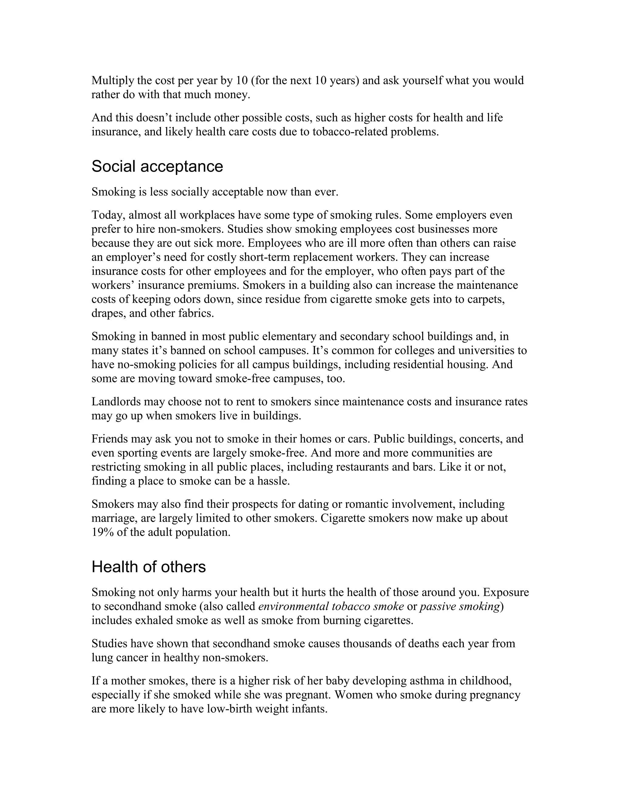 Multiply the cost per year by 10 (for the next 10 years) and ask yourself what you would
rather do with that much money.
And this doesn’t include other possible costs, such as higher costs for health and life
insurance, and likely health care costs due to tobacco-related problems.
Social acceptance
Smoking is less socially acceptable now than ever.
Today, almost all workplaces have some type of smoking rules. Some employers even
prefer to hire non-smokers. Studies show smoking employees cost businesses more
because they are out sick more. Employees who are ill more often than others can raise
an employer’s need for costly short-term replacement workers. They can increase
insurance costs for other employees and for the employer, who often pays part of the
workers’ insurance premiums. Smokers in a building also can increase the maintenance
costs of keeping odors down, since residue from cigarette smoke gets into to carpets,
drapes, and other fabrics.
Smoking in banned in most public elementary and secondary school buildings and, in
many states it’s banned on school campuses. It’s common for colleges and universities to
have no-smoking policies for all campus buildings, including residential housing. And
some are moving toward smoke-free campuses, too.
Landlords may choose not to rent to smokers since maintenance costs and insurance rates
may go up when smokers live in buildings.
Friends may ask you not to smoke in their homes or cars. Public buildings, concerts, and
even sporting events are largely smoke-free. And more and more communities are
restricting smoking in all public places, including restaurants and bars. Like it or not,
finding a place to smoke can be a hassle.
Smokers may also find their prospects for dating or romantic involvement, including
marriage, are largely limited to other smokers. Cigarette smokers now make up about
19% of the adult population.
Health of others
Smoking not only harms your health but it hurts the health of those around you. Exposure
to secondhand smoke (also called environmental tobacco smoke or passive smoking)
includes exhaled smoke as well as smoke from burning cigarettes.
Studies have shown that secondhand smoke causes thousands of deaths each year from
lung cancer in healthy non-smokers.
If a mother smokes, there is a higher risk of her baby developing asthma in childhood,
especially if she smoked while she was pregnant. Women who smoke during pregnancy
are more likely to have low-birth weight infants.
 